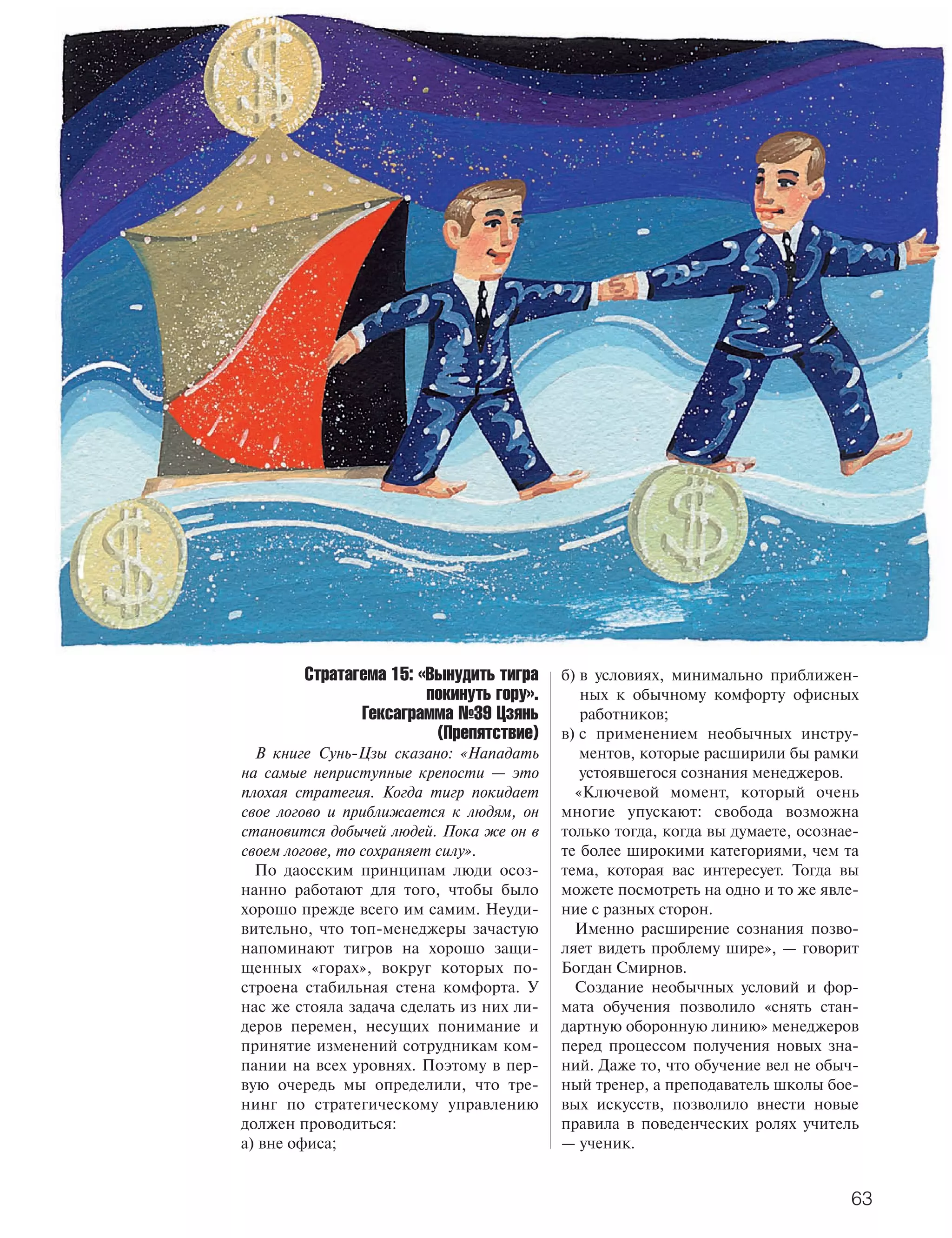 тренинг
                                          ОБУЧЕНИЕ ПЕРСОНАЛА




        Стратагема 15: «Вынудить тигра      б) в условиях, минимально приближен
                        покинуть гору».        ных к обычному комфорту офисных
               Гексаграмма №39 Цзянь           работников;
                         (Препятствие)      в) с применением необычных инстру
  В книге Сунь Цзы сказано: «Нападать          ментов, которые расширили бы рамки
на самые неприступные крепости — это           устоявшегося сознания менеджеров.
плохая стратегия. Когда тигр покидает         «Ключевой момент, который очень
свое логово и приближается к людям, он      многие упускают: свобода возможна
становится добычей людей. Пока же он в      только тогда, когда вы думаете, осознае
своем логове, то сохраняет силу».           те более широкими категориями, чем та
  По даосским принципам люди осоз           тема, которая вас интересует. Тогда вы
нанно работают для того, чтобы было         можете посмотреть на одно и то же явле
хорошо прежде всего им самим. Неуди         ние с разных сторон.
вительно, что топ менеджеры зачастую          Именно расширение сознания позво
напоминают тигров на хорошо защи            ляет видеть проблему шире», — говорит
щенных «горах», вокруг которых по           Богдан Смирнов.
строена стабильная стена комфорта. У          Создание необычных условий и фор
нас же стояла задача сделать из них ли      мата обучения позволило «снять стан
деров перемен, несущих понимание и          дартную оборонную линию» менеджеров
принятие изменений сотрудникам ком          перед процессом получения новых зна
пании на всех уровнях. Поэтому в пер        ний. Даже то, что обучение вел не обыч
вую очередь мы определили, что тре          ный тренер, а преподаватель школы бое
нинг по стратегическому управлению          вых искусств, позволило внести новые
должен проводиться:                         правила в поведенческих ролях учитель
а) вне офиса;                               — ученик.


                                                                                  63
 