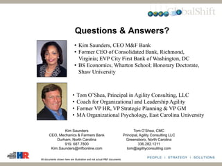 • Kim Saunders, CEO M&F Bank
• Former CEO of Consolidated Bank, Richmond,
Virginia; EVP City First Bank of Washington, DC
• BS Economics, Wharton School; Honorary Doctorate,
Shaw University
• Tom O’Shea, Principal in Agility Consulting, LLC
• Coach for Organizational and Leadership Agility
• Former VP HR, VP Strategic Planning & VP GM
• MA Organizational Psychology, East Carolina University
Questions & Answers?
Kim Saunders
CEO, Mechanics & Farmers Bank
Durham, North Carolina
919. 687.7800
Kim.Saunders@mfbonline.com
Tom O’Shea, CMC
Principal, Agility Consulting LLC
Greensboro, North Carolina
336.282.1211
tom@agilityconsulitng.com
All documents shown here are illustrative and not actual M&F documents
 