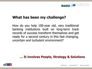 … It involves People, Strategy & Solutions
What has been my challenge?
How do you help 100-year old, very traditional
banking institutions built on long-term track
records of success transform themselves and get
ready for a second century in this fast changing,
uncertain and turbulent environment?
 