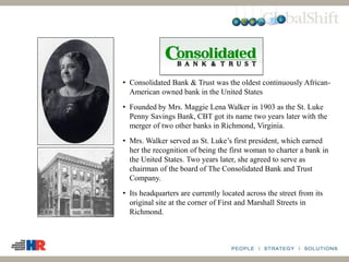 • Consolidated Bank & Trust was the oldest continuously African-
American owned bank in the United States
• Founded by Mrs. Maggie Lena Walker in 1903 as the St. Luke
Penny Savings Bank, CBT got its name two years later with the
merger of two other banks in Richmond, Virginia.
• Mrs. Walker served as St. Luke’s first president, which earned
her the recognition of being the first woman to charter a bank in
the United States. Two years later, she agreed to serve as
chairman of the board of The Consolidated Bank and Trust
Company.
• Its headquarters are currently located across the street from its
original site at the corner of First and Marshall Streets in
Richmond.
 