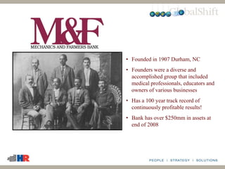 • Founded in 1907 Durham, NC
• Founders were a diverse and
accomplished group that included
medical professionals, educators and
owners of various businesses
• Has a 100 year track record of
continuously profitable results!
• Bank has over $250mm in assets at
end of 2008
 