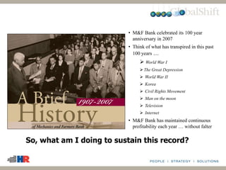 • M&F Bank celebrated its 100 year
anniversary in 2007
• Think of what has transpired in this past
100 years …
 World War I
The Great Depression
 World War II
 Korea
 Civil Rights Movement
 Man on the moon
 Television
 Internet
• M&F Bank has maintained continuous
profitability each year … without falter
So, what am I doing to sustain this record?
 