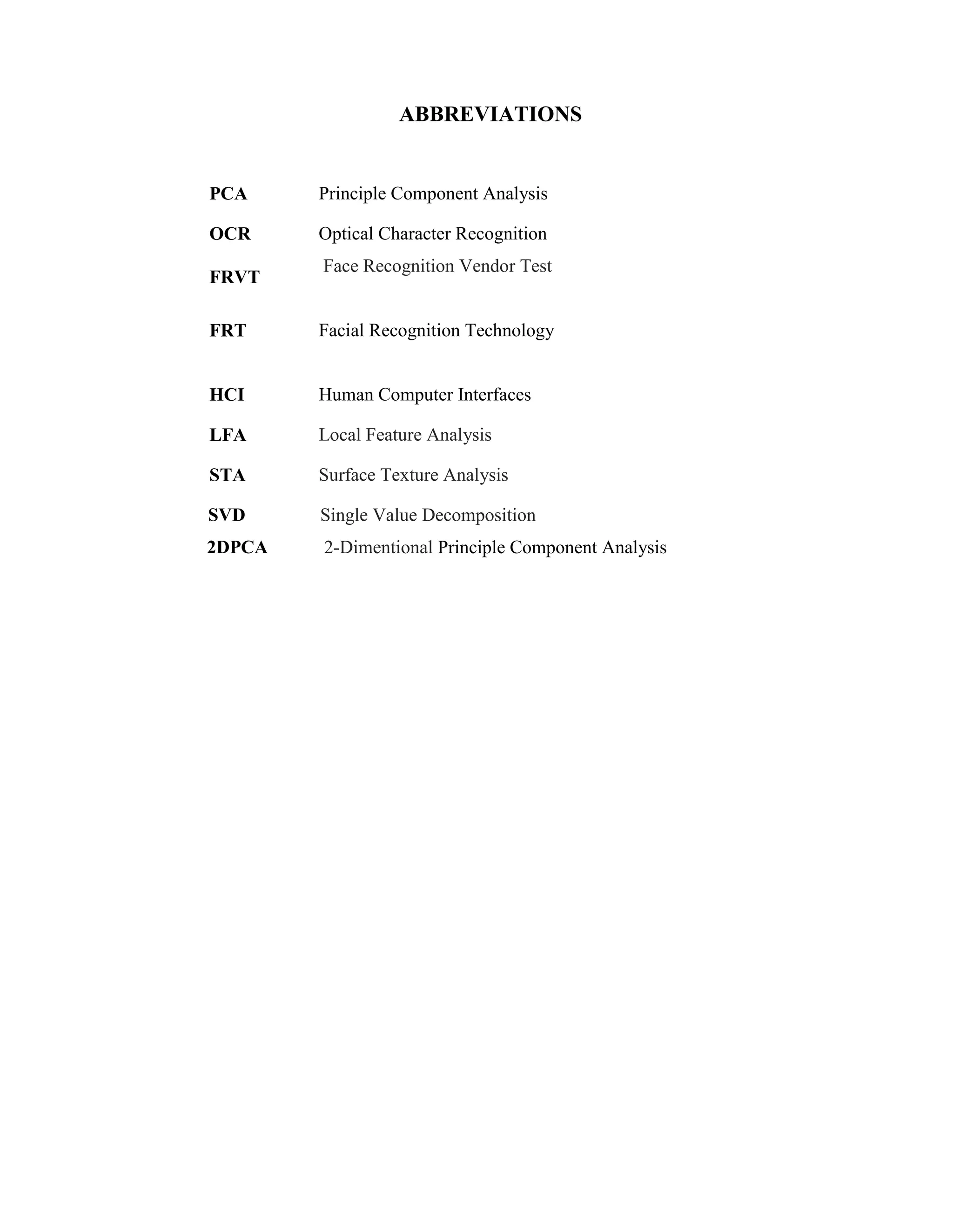 ABBREVIATIONS
PCA Principle Component Analysis
OCR
FRVT
Optical Character Recognition
Face Recognition Vendor Test
FRT Facial Recognition Technology
HCI Human Computer Interfaces
LFA Local Feature Analysis
STA Surface Texture Analysis
SVD Single Value Decomposition
2DPCA 2-Dimentional Principle Component Analysis
 