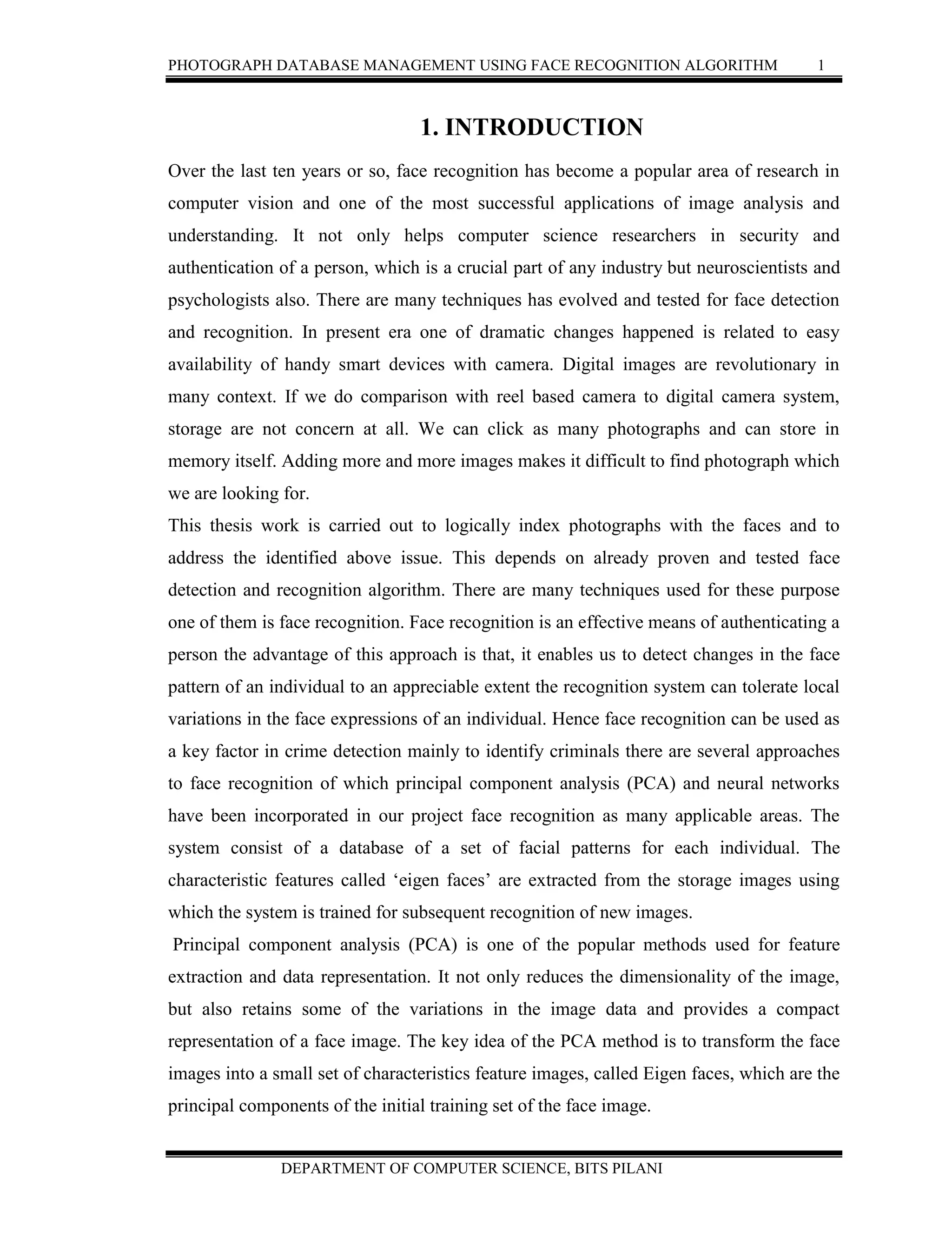 PHOTOGRAPH DATABASE MANAGEMENT USING FACE RECOGNITION ALGORITHM 1
DEPARTMENT OF COMPUTER SCIENCE, BITS PILANI
1. INTRODUCTION
Over the last ten years or so, face recognition has become a popular area of research in
computer vision and one of the most successful applications of image analysis and
understanding. It not only helps computer science researchers in security and
authentication of a person, which is a crucial part of any industry but neuroscientists and
psychologists also. There are many techniques has evolved and tested for face detection
and recognition. In present era one of dramatic changes happened is related to easy
availability of handy smart devices with camera. Digital images are revolutionary in
many context. If we do comparison with reel based camera to digital camera system,
storage are not concern at all. We can click as many photographs and can store in
memory itself. Adding more and more images makes it difficult to find photograph which
we are looking for.
This thesis work is carried out to logically index photographs with the faces and to
address the identified above issue. This depends on already proven and tested face
detection and recognition algorithm. There are many techniques used for these purpose
one of them is face recognition. Face recognition is an effective means of authenticating a
person the advantage of this approach is that, it enables us to detect changes in the face
pattern of an individual to an appreciable extent the recognition system can tolerate local
variations in the face expressions of an individual. Hence face recognition can be used as
a key factor in crime detection mainly to identify criminals there are several approaches
to face recognition of which principal component analysis (PCA) and neural networks
have been incorporated in our project face recognition as many applicable areas. The
system consist of a database of a set of facial patterns for each individual. The
characteristic features called ‘eigen faces’ are extracted from the storage images using
which the system is trained for subsequent recognition of new images.
Principal component analysis (PCA) is one of the popular methods used for feature
extraction and data representation. It not only reduces the dimensionality of the image,
but also retains some of the variations in the image data and provides a compact
representation of a face image. The key idea of the PCA method is to transform the face
images into a small set of characteristics feature images, called Eigen faces, which are the
principal components of the initial training set of the face image.
 