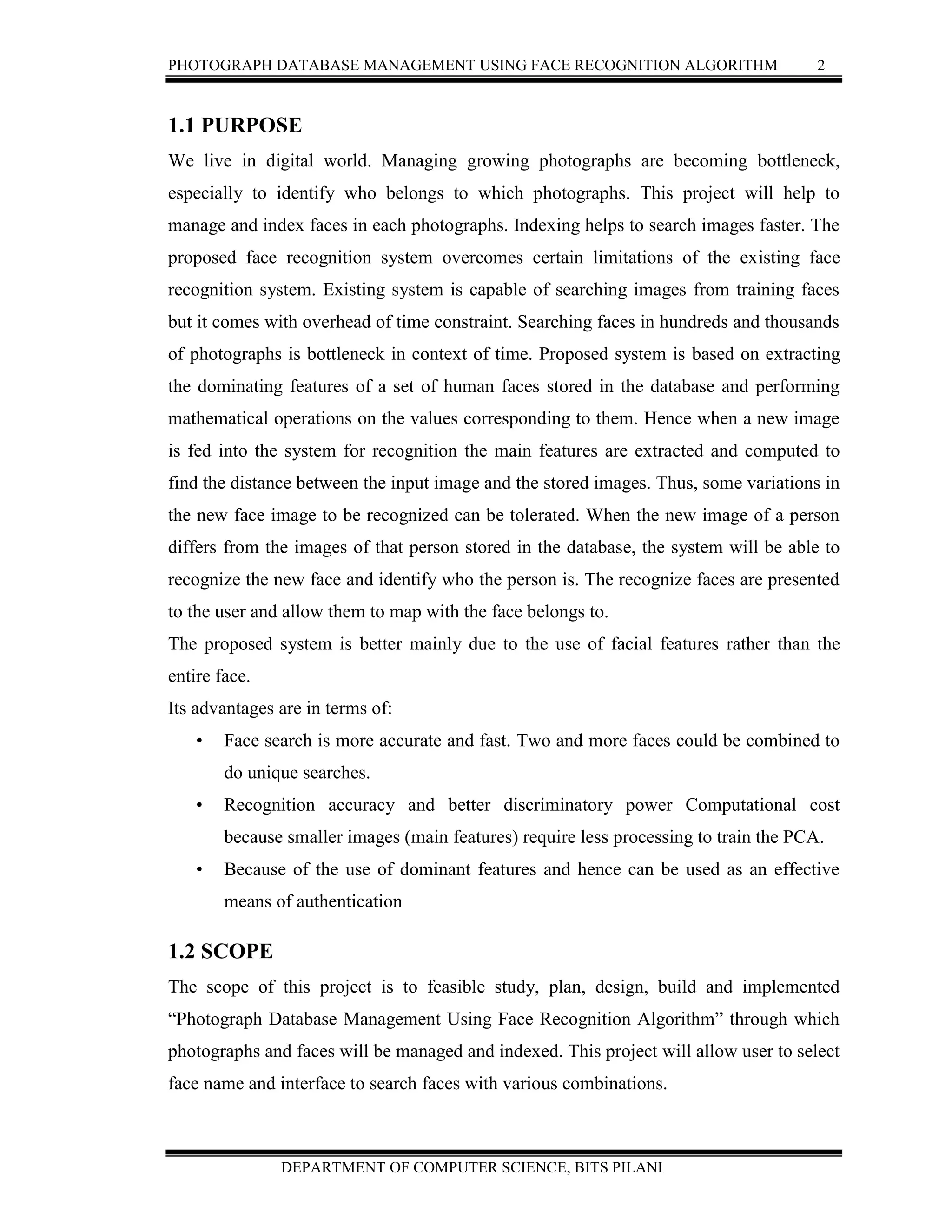 PHOTOGRAPH DATABASE MANAGEMENT USING FACE RECOGNITION ALGORITHM 2
DEPARTMENT OF COMPUTER SCIENCE, BITS PILANI
1.1 PURPOSE
We live in digital world. Managing growing photographs are becoming bottleneck,
especially to identify who belongs to which photographs. This project will help to
manage and index faces in each photographs. Indexing helps to search images faster. The
proposed face recognition system overcomes certain limitations of the existing face
recognition system. Existing system is capable of searching images from training faces
but it comes with overhead of time constraint. Searching faces in hundreds and thousands
of photographs is bottleneck in context of time. Proposed system is based on extracting
the dominating features of a set of human faces stored in the database and performing
mathematical operations on the values corresponding to them. Hence when a new image
is fed into the system for recognition the main features are extracted and computed to
find the distance between the input image and the stored images. Thus, some variations in
the new face image to be recognized can be tolerated. When the new image of a person
differs from the images of that person stored in the database, the system will be able to
recognize the new face and identify who the person is. The recognize faces are presented
to the user and allow them to map with the face belongs to.
The proposed system is better mainly due to the use of facial features rather than the
entire face.
Its advantages are in terms of:
• Face search is more accurate and fast. Two and more faces could be combined to
do unique searches.
• Recognition accuracy and better discriminatory power Computational cost
because smaller images (main features) require less processing to train the PCA.
• Because of the use of dominant features and hence can be used as an effective
means of authentication
1.2 SCOPE
The scope of this project is to feasible study, plan, design, build and implemented
“Photograph Database Management Using Face Recognition Algorithm” through which
photographs and faces will be managed and indexed. This project will allow user to select
face name and interface to search faces with various combinations.
 