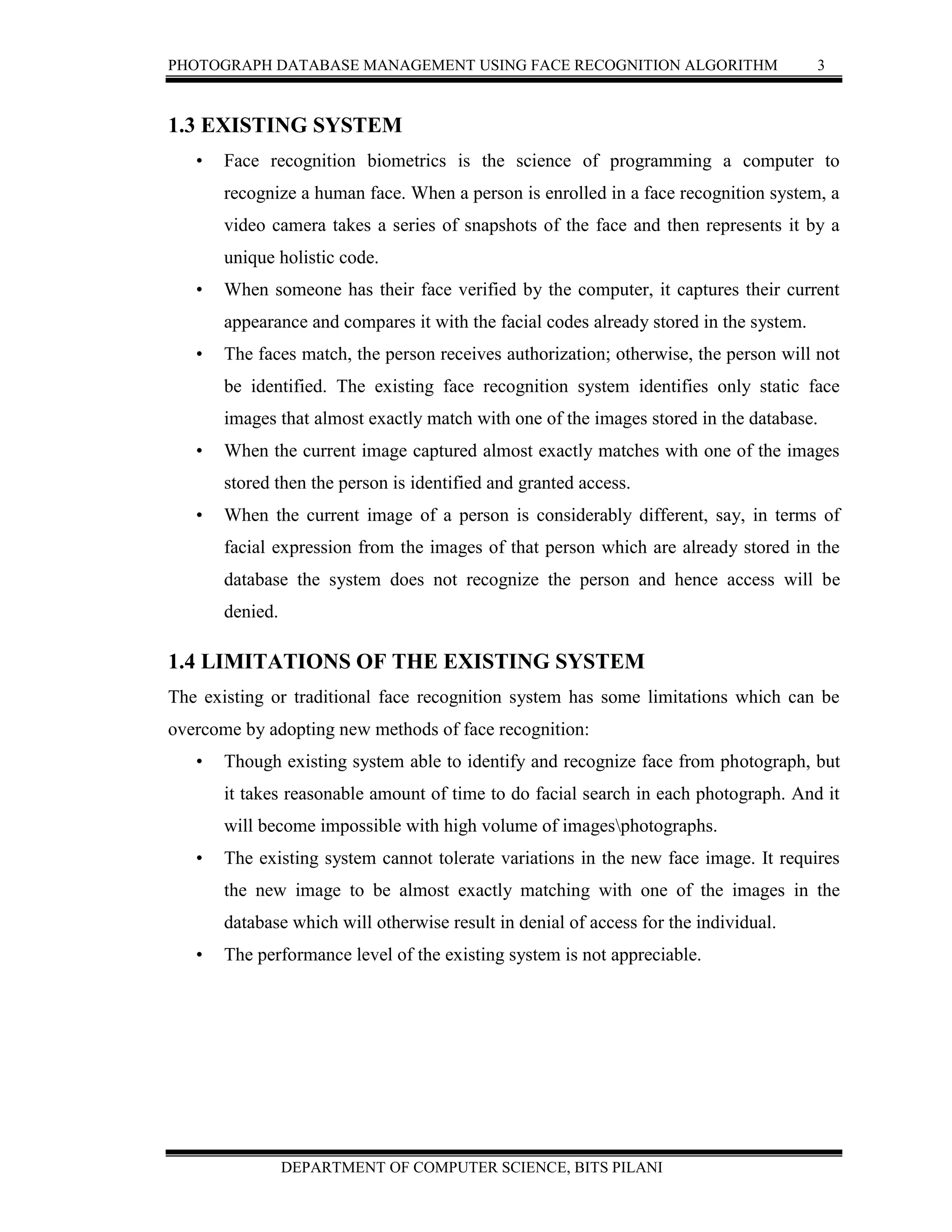 PHOTOGRAPH DATABASE MANAGEMENT USING FACE RECOGNITION ALGORITHM 3
DEPARTMENT OF COMPUTER SCIENCE, BITS PILANI
1.3 EXISTING SYSTEM
• Face recognition biometrics is the science of programming a computer to
recognize a human face. When a person is enrolled in a face recognition system, a
video camera takes a series of snapshots of the face and then represents it by a
unique holistic code.
• When someone has their face verified by the computer, it captures their current
appearance and compares it with the facial codes already stored in the system.
• The faces match, the person receives authorization; otherwise, the person will not
be identified. The existing face recognition system identifies only static face
images that almost exactly match with one of the images stored in the database.
• When the current image captured almost exactly matches with one of the images
stored then the person is identified and granted access.
• When the current image of a person is considerably different, say, in terms of
facial expression from the images of that person which are already stored in the
database the system does not recognize the person and hence access will be
denied.
1.4 LIMITATIONS OF THE EXISTING SYSTEM
The existing or traditional face recognition system has some limitations which can be
overcome by adopting new methods of face recognition:
• Though existing system able to identify and recognize face from photograph, but
it takes reasonable amount of time to do facial search in each photograph. And it
will become impossible with high volume of imagesphotographs.
• The existing system cannot tolerate variations in the new face image. It requires
the new image to be almost exactly matching with one of the images in the
database which will otherwise result in denial of access for the individual.
• The performance level of the existing system is not appreciable.
 