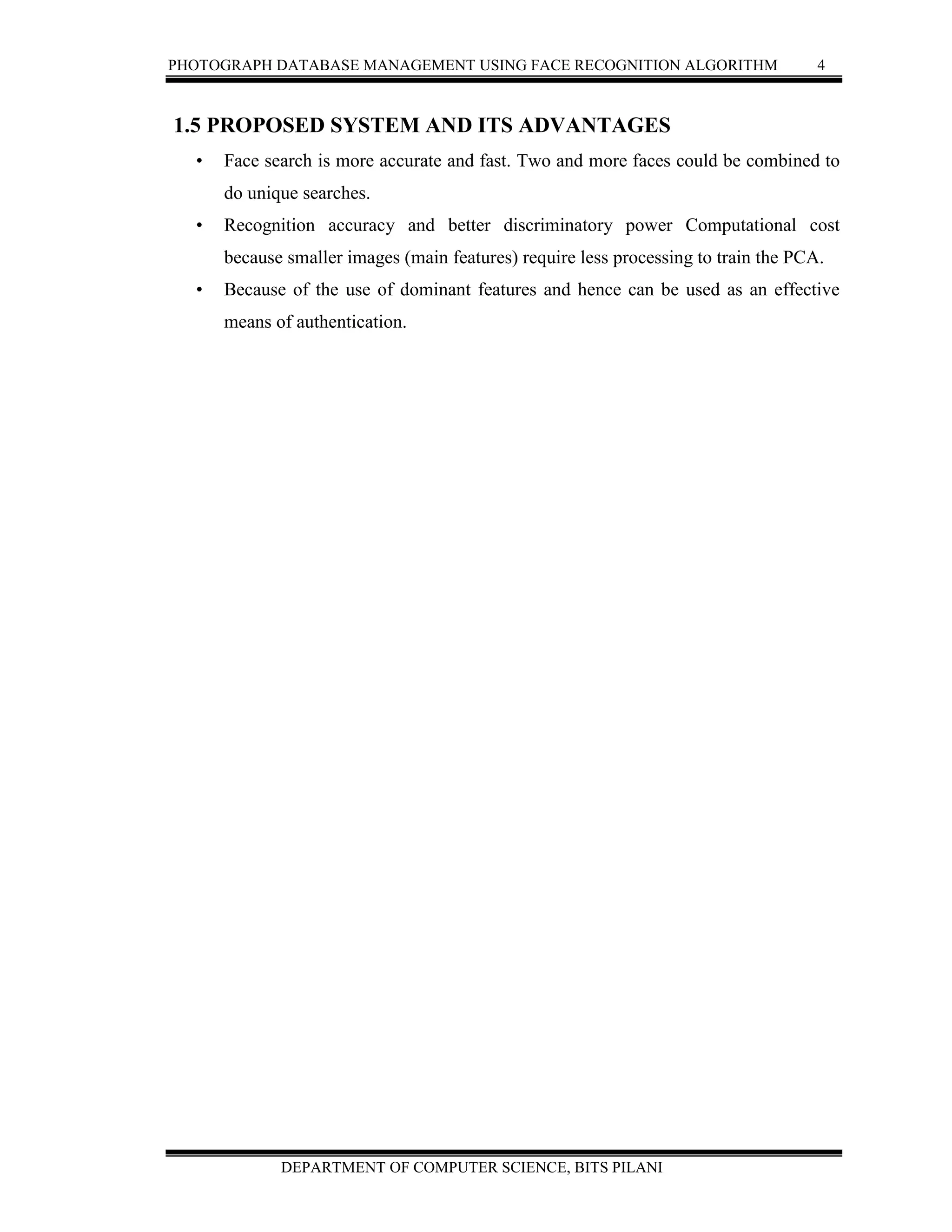 PHOTOGRAPH DATABASE MANAGEMENT USING FACE RECOGNITION ALGORITHM 4
DEPARTMENT OF COMPUTER SCIENCE, BITS PILANI
1.5 PROPOSED SYSTEM AND ITS ADVANTAGES
• Face search is more accurate and fast. Two and more faces could be combined to
do unique searches.
• Recognition accuracy and better discriminatory power Computational cost
because smaller images (main features) require less processing to train the PCA.
• Because of the use of dominant features and hence can be used as an effective
means of authentication.
 