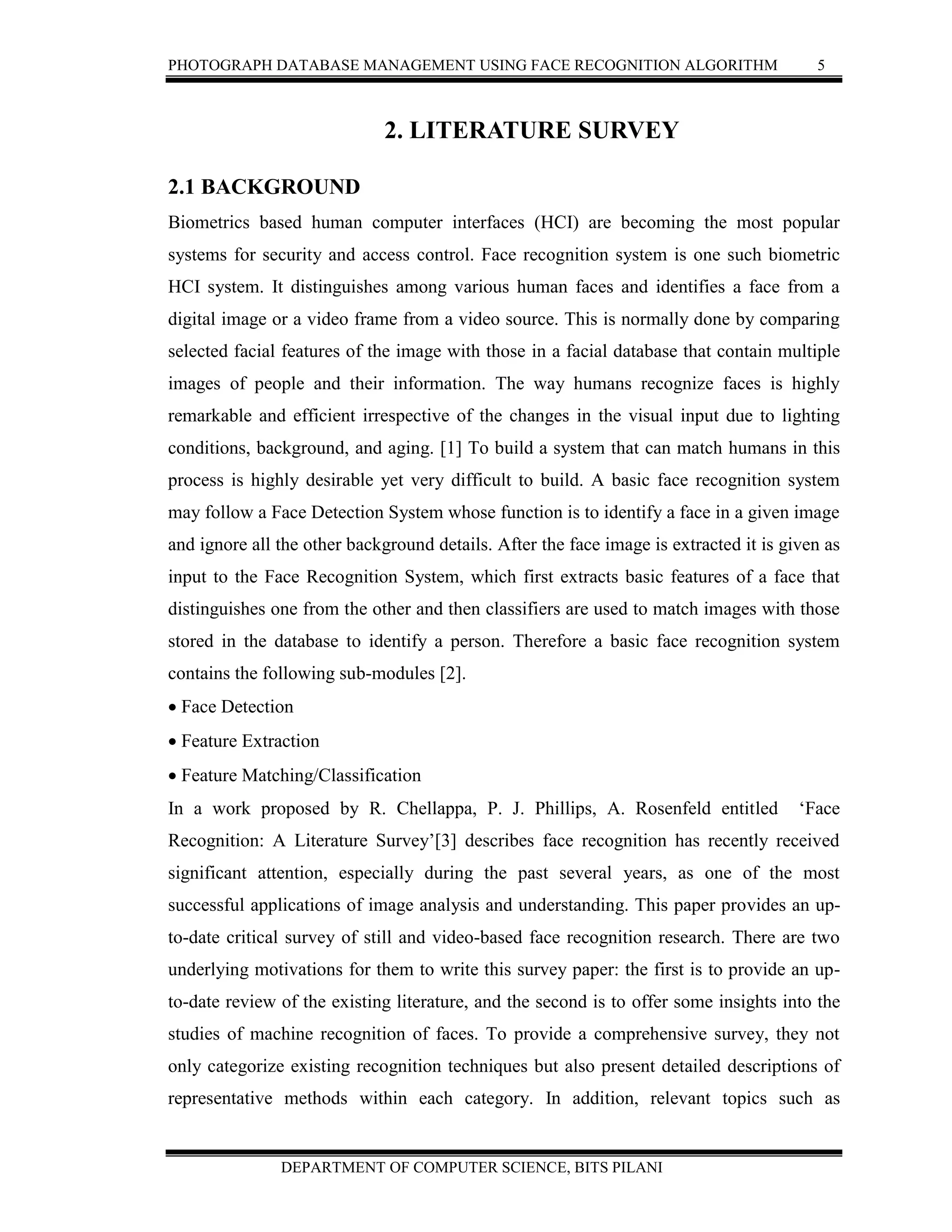 PHOTOGRAPH DATABASE MANAGEMENT USING FACE RECOGNITION ALGORITHM 5
DEPARTMENT OF COMPUTER SCIENCE, BITS PILANI
2. LITERATURE SURVEY
2.1 BACKGROUND
Biometrics based human computer interfaces (HCI) are becoming the most popular
systems for security and access control. Face recognition system is one such biometric
HCI system. It distinguishes among various human faces and identifies a face from a
digital image or a video frame from a video source. This is normally done by comparing
selected facial features of the image with those in a facial database that contain multiple
images of people and their information. The way humans recognize faces is highly
remarkable and efficient irrespective of the changes in the visual input due to lighting
conditions, background, and aging. [1] To build a system that can match humans in this
process is highly desirable yet very difficult to build. A basic face recognition system
may follow a Face Detection System whose function is to identify a face in a given image
and ignore all the other background details. After the face image is extracted it is given as
input to the Face Recognition System, which first extracts basic features of a face that
distinguishes one from the other and then classifiers are used to match images with those
stored in the database to identify a person. Therefore a basic face recognition system
contains the following sub-modules [2].
 Face Detection
 Feature Extraction
 Feature Matching/Classification
In a work proposed by R. Chellappa, P. J. Phillips, A. Rosenfeld entitled ‘Face
Recognition: A Literature Survey’[3] describes face recognition has recently received
significant attention, especially during the past several years, as one of the most
successful applications of image analysis and understanding. This paper provides an up-
to-date critical survey of still and video-based face recognition research. There are two
underlying motivations for them to write this survey paper: the first is to provide an up-
to-date review of the existing literature, and the second is to offer some insights into the
studies of machine recognition of faces. To provide a comprehensive survey, they not
only categorize existing recognition techniques but also present detailed descriptions of
representative methods within each category. In addition, relevant topics such as
 