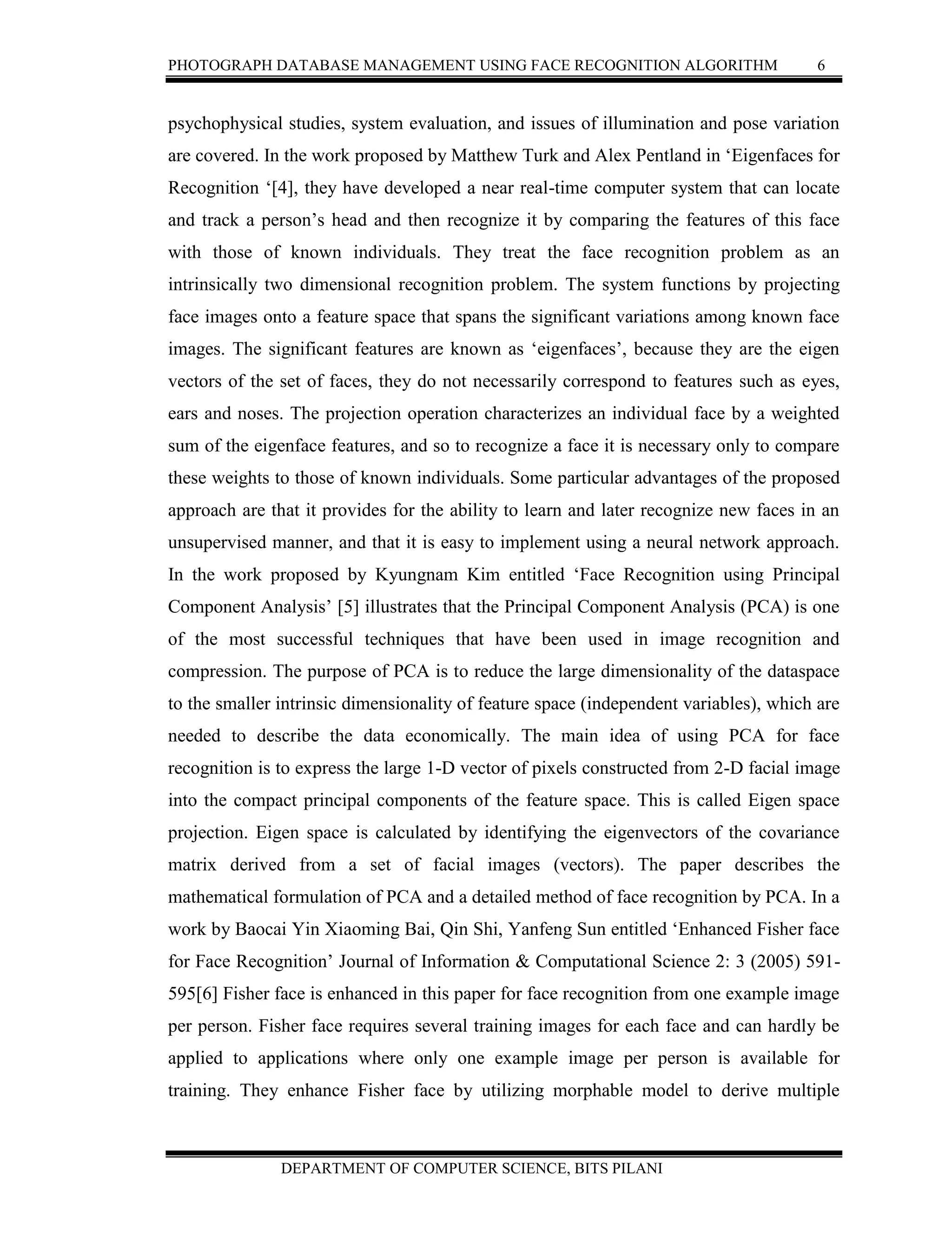 PHOTOGRAPH DATABASE MANAGEMENT USING FACE RECOGNITION ALGORITHM 6
DEPARTMENT OF COMPUTER SCIENCE, BITS PILANI
psychophysical studies, system evaluation, and issues of illumination and pose variation
are covered. In the work proposed by Matthew Turk and Alex Pentland in ‘Eigenfaces for
Recognition ‘[4], they have developed a near real-time computer system that can locate
and track a person’s head and then recognize it by comparing the features of this face
with those of known individuals. They treat the face recognition problem as an
intrinsically two dimensional recognition problem. The system functions by projecting
face images onto a feature space that spans the significant variations among known face
images. The significant features are known as ‘eigenfaces’, because they are the eigen
vectors of the set of faces, they do not necessarily correspond to features such as eyes,
ears and noses. The projection operation characterizes an individual face by a weighted
sum of the eigenface features, and so to recognize a face it is necessary only to compare
these weights to those of known individuals. Some particular advantages of the proposed
approach are that it provides for the ability to learn and later recognize new faces in an
unsupervised manner, and that it is easy to implement using a neural network approach.
In the work proposed by Kyungnam Kim entitled ‘Face Recognition using Principal
Component Analysis’ [5] illustrates that the Principal Component Analysis (PCA) is one
of the most successful techniques that have been used in image recognition and
compression. The purpose of PCA is to reduce the large dimensionality of the dataspace
to the smaller intrinsic dimensionality of feature space (independent variables), which are
needed to describe the data economically. The main idea of using PCA for face
recognition is to express the large 1-D vector of pixels constructed from 2-D facial image
into the compact principal components of the feature space. This is called Eigen space
projection. Eigen space is calculated by identifying the eigenvectors of the covariance
matrix derived from a set of facial images (vectors). The paper describes the
mathematical formulation of PCA and a detailed method of face recognition by PCA. In a
work by Baocai Yin Xiaoming Bai, Qin Shi, Yanfeng Sun entitled ‘Enhanced Fisher face
for Face Recognition’ Journal of Information & Computational Science 2: 3 (2005) 591-
595[6] Fisher face is enhanced in this paper for face recognition from one example image
per person. Fisher face requires several training images for each face and can hardly be
applied to applications where only one example image per person is available for
training. They enhance Fisher face by utilizing morphable model to derive multiple
 