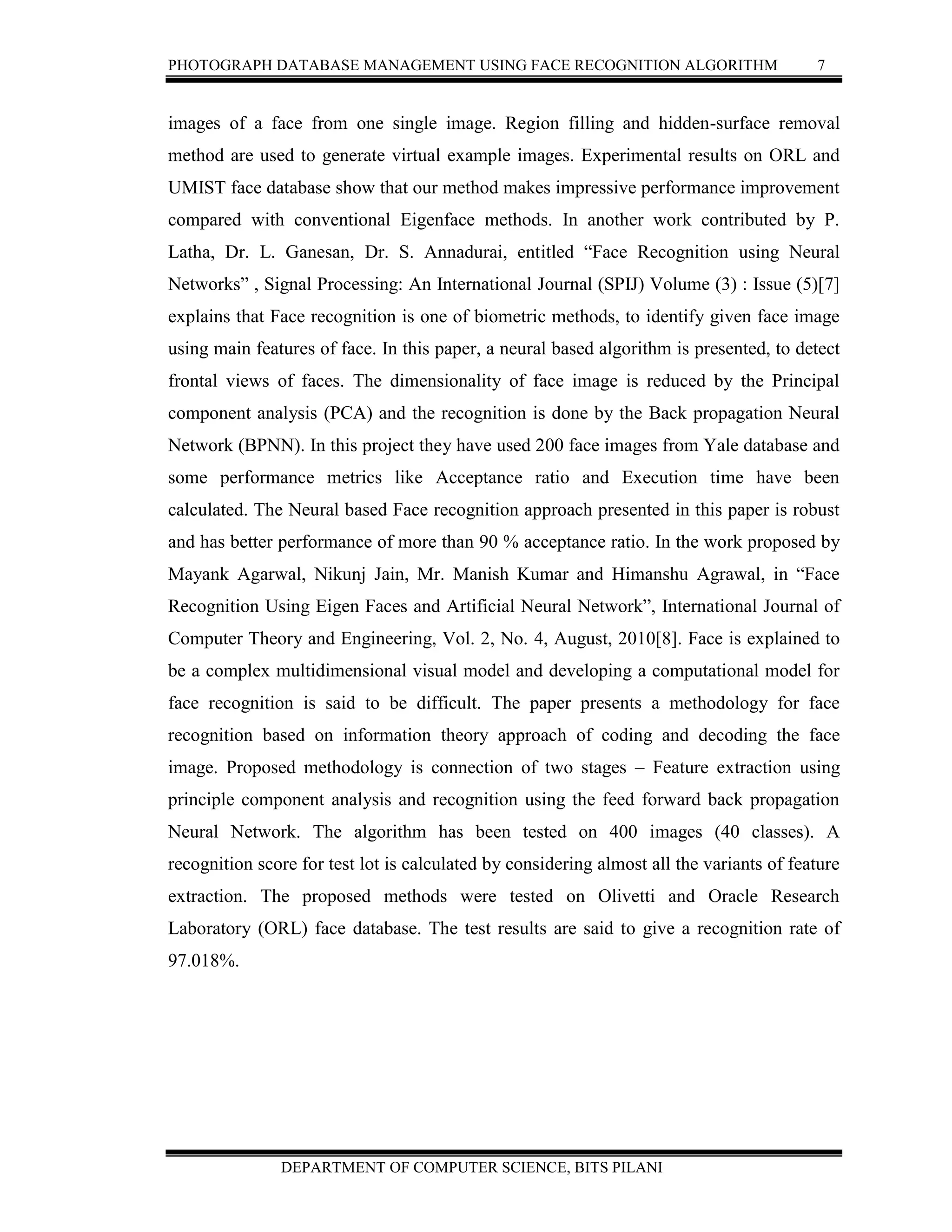 PHOTOGRAPH DATABASE MANAGEMENT USING FACE RECOGNITION ALGORITHM 7
DEPARTMENT OF COMPUTER SCIENCE, BITS PILANI
images of a face from one single image. Region filling and hidden-surface removal
method are used to generate virtual example images. Experimental results on ORL and
UMIST face database show that our method makes impressive performance improvement
compared with conventional Eigenface methods. In another work contributed by P.
Latha, Dr. L. Ganesan, Dr. S. Annadurai, entitled “Face Recognition using Neural
Networks” , Signal Processing: An International Journal (SPIJ) Volume (3) : Issue (5)[7]
explains that Face recognition is one of biometric methods, to identify given face image
using main features of face. In this paper, a neural based algorithm is presented, to detect
frontal views of faces. The dimensionality of face image is reduced by the Principal
component analysis (PCA) and the recognition is done by the Back propagation Neural
Network (BPNN). In this project they have used 200 face images from Yale database and
some performance metrics like Acceptance ratio and Execution time have been
calculated. The Neural based Face recognition approach presented in this paper is robust
and has better performance of more than 90 % acceptance ratio. In the work proposed by
Mayank Agarwal, Nikunj Jain, Mr. Manish Kumar and Himanshu Agrawal, in “Face
Recognition Using Eigen Faces and Artificial Neural Network”, International Journal of
Computer Theory and Engineering, Vol. 2, No. 4, August, 2010[8]. Face is explained to
be a complex multidimensional visual model and developing a computational model for
face recognition is said to be difficult. The paper presents a methodology for face
recognition based on information theory approach of coding and decoding the face
image. Proposed methodology is connection of two stages – Feature extraction using
principle component analysis and recognition using the feed forward back propagation
Neural Network. The algorithm has been tested on 400 images (40 classes). A
recognition score for test lot is calculated by considering almost all the variants of feature
extraction. The proposed methods were tested on Olivetti and Oracle Research
Laboratory (ORL) face database. The test results are said to give a recognition rate of
97.018%.
 