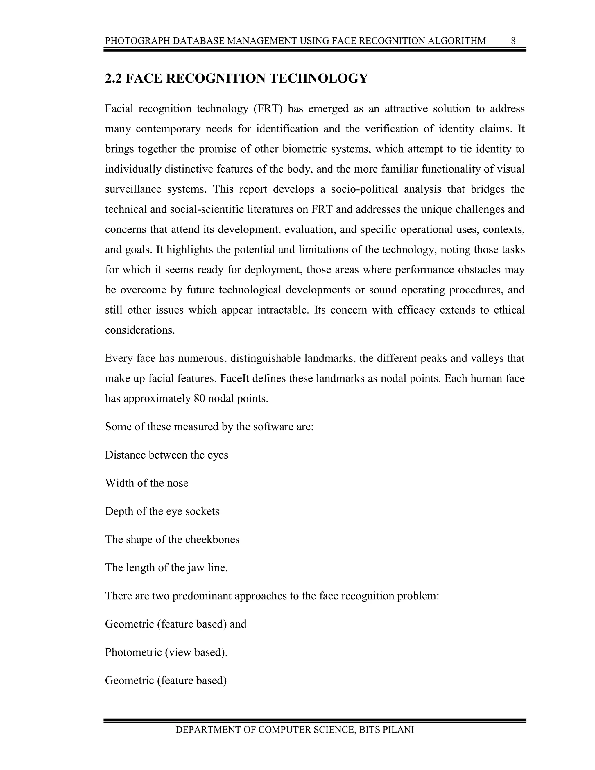 PHOTOGRAPH DATABASE MANAGEMENT USING FACE RECOGNITION ALGORITHM 8
DEPARTMENT OF COMPUTER SCIENCE, BITS PILANI
2.2 FACE RECOGNITION TECHNOLOGY
Facial recognition technology (FRT) has emerged as an attractive solution to address
many contemporary needs for identification and the verification of identity claims. It
brings together the promise of other biometric systems, which attempt to tie identity to
individually distinctive features of the body, and the more familiar functionality of visual
surveillance systems. This report develops a socio-political analysis that bridges the
technical and social-scientific literatures on FRT and addresses the unique challenges and
concerns that attend its development, evaluation, and specific operational uses, contexts,
and goals. It highlights the potential and limitations of the technology, noting those tasks
for which it seems ready for deployment, those areas where performance obstacles may
be overcome by future technological developments or sound operating procedures, and
still other issues which appear intractable. Its concern with efficacy extends to ethical
considerations.
Every face has numerous, distinguishable landmarks, the different peaks and valleys that
make up facial features. FaceIt defines these landmarks as nodal points. Each human face
has approximately 80 nodal points.
Some of these measured by the software are:
Distance between the eyes
Width of the nose
Depth of the eye sockets
The shape of the cheekbones
The length of the jaw line.
There are two predominant approaches to the face recognition problem:
Geometric (feature based) and
Photometric (view based).
Geometric (feature based)
 
