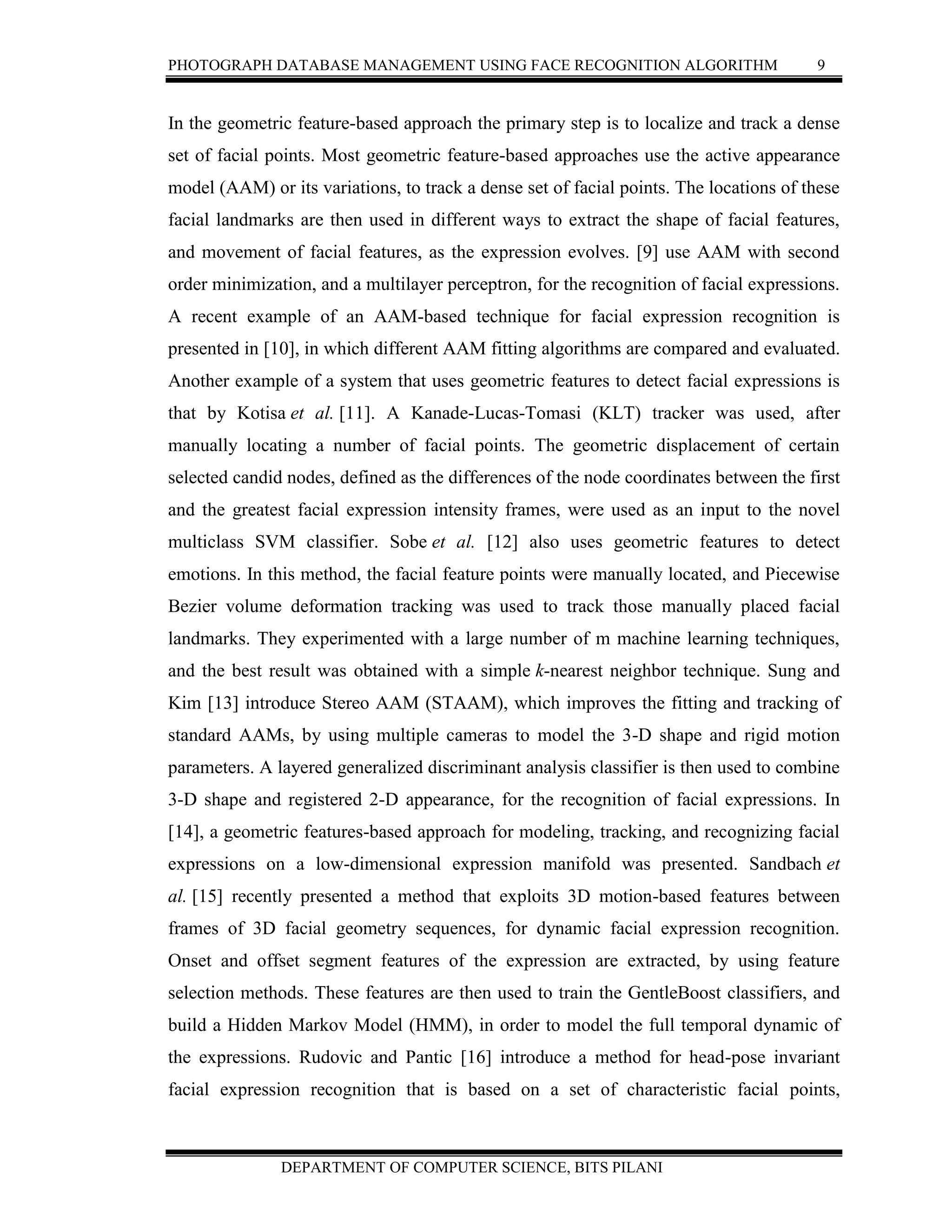 PHOTOGRAPH DATABASE MANAGEMENT USING FACE RECOGNITION ALGORITHM 9
DEPARTMENT OF COMPUTER SCIENCE, BITS PILANI
In the geometric feature-based approach the primary step is to localize and track a dense
set of facial points. Most geometric feature-based approaches use the active appearance
model (AAM) or its variations, to track a dense set of facial points. The locations of these
facial landmarks are then used in different ways to extract the shape of facial features,
and movement of facial features, as the expression evolves. [9] use AAM with second
order minimization, and a multilayer perceptron, for the recognition of facial expressions.
A recent example of an AAM-based technique for facial expression recognition is
presented in [10], in which different AAM fitting algorithms are compared and evaluated.
Another example of a system that uses geometric features to detect facial expressions is
that by Kotisa et al. [11]. A Kanade-Lucas-Tomasi (KLT) tracker was used, after
manually locating a number of facial points. The geometric displacement of certain
selected candid nodes, defined as the differences of the node coordinates between the first
and the greatest facial expression intensity frames, were used as an input to the novel
multiclass SVM classifier. Sobe et al. [12] also uses geometric features to detect
emotions. In this method, the facial feature points were manually located, and Piecewise
Bezier volume deformation tracking was used to track those manually placed facial
landmarks. They experimented with a large number of m machine learning techniques,
and the best result was obtained with a simple k-nearest neighbor technique. Sung and
Kim [13] introduce Stereo AAM (STAAM), which improves the fitting and tracking of
standard AAMs, by using multiple cameras to model the 3-D shape and rigid motion
parameters. A layered generalized discriminant analysis classifier is then used to combine
3-D shape and registered 2-D appearance, for the recognition of facial expressions. In
[14], a geometric features-based approach for modeling, tracking, and recognizing facial
expressions on a low-dimensional expression manifold was presented. Sandbach et
al. [15] recently presented a method that exploits 3D motion-based features between
frames of 3D facial geometry sequences, for dynamic facial expression recognition.
Onset and offset segment features of the expression are extracted, by using feature
selection methods. These features are then used to train the GentleBoost classifiers, and
build a Hidden Markov Model (HMM), in order to model the full temporal dynamic of
the expressions. Rudovic and Pantic [16] introduce a method for head-pose invariant
facial expression recognition that is based on a set of characteristic facial points,
 