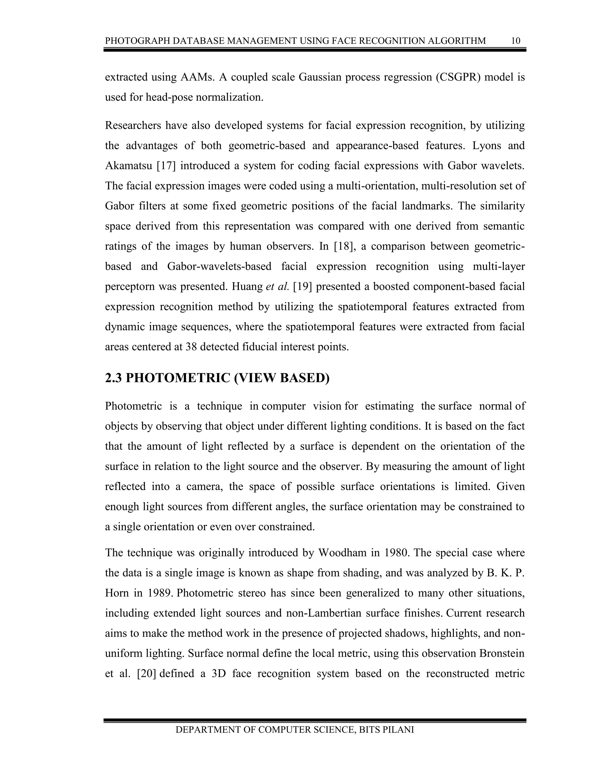 PHOTOGRAPH DATABASE MANAGEMENT USING FACE RECOGNITION ALGORITHM 10
DEPARTMENT OF COMPUTER SCIENCE, BITS PILANI
extracted using AAMs. A coupled scale Gaussian process regression (CSGPR) model is
used for head-pose normalization.
Researchers have also developed systems for facial expression recognition, by utilizing
the advantages of both geometric-based and appearance-based features. Lyons and
Akamatsu [17] introduced a system for coding facial expressions with Gabor wavelets.
The facial expression images were coded using a multi-orientation, multi-resolution set of
Gabor filters at some fixed geometric positions of the facial landmarks. The similarity
space derived from this representation was compared with one derived from semantic
ratings of the images by human observers. In [18], a comparison between geometric-
based and Gabor-wavelets-based facial expression recognition using multi-layer
perceptorn was presented. Huang et al. [19] presented a boosted component-based facial
expression recognition method by utilizing the spatiotemporal features extracted from
dynamic image sequences, where the spatiotemporal features were extracted from facial
areas centered at 38 detected fiducial interest points.
2.3 PHOTOMETRIC (VIEW BASED)
Photometric is a technique in computer vision for estimating the surface normal of
objects by observing that object under different lighting conditions. It is based on the fact
that the amount of light reflected by a surface is dependent on the orientation of the
surface in relation to the light source and the observer. By measuring the amount of light
reflected into a camera, the space of possible surface orientations is limited. Given
enough light sources from different angles, the surface orientation may be constrained to
a single orientation or even over constrained.
The technique was originally introduced by Woodham in 1980. The special case where
the data is a single image is known as shape from shading, and was analyzed by B. K. P.
Horn in 1989. Photometric stereo has since been generalized to many other situations,
including extended light sources and non-Lambertian surface finishes. Current research
aims to make the method work in the presence of projected shadows, highlights, and non-
uniform lighting. Surface normal define the local metric, using this observation Bronstein
et al. [20] defined a 3D face recognition system based on the reconstructed metric
 