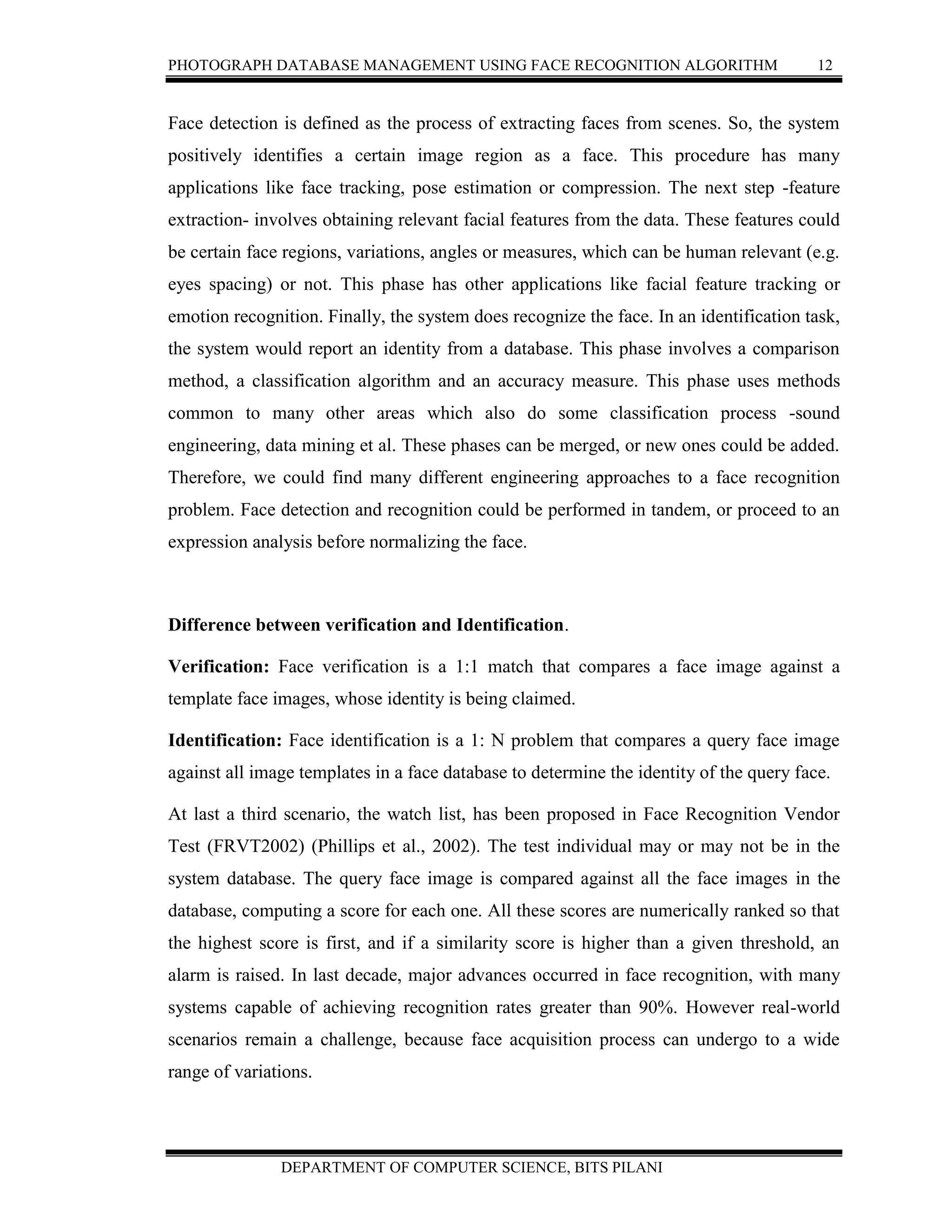 PHOTOGRAPH DATABASE MANAGEMENT USING FACE RECOGNITION ALGORITHM 12
DEPARTMENT OF COMPUTER SCIENCE, BITS PILANI
Face detection is defined as the process of extracting faces from scenes. So, the system
positively identifies a certain image region as a face. This procedure has many
applications like face tracking, pose estimation or compression. The next step -feature
extraction- involves obtaining relevant facial features from the data. These features could
be certain face regions, variations, angles or measures, which can be human relevant (e.g.
eyes spacing) or not. This phase has other applications like facial feature tracking or
emotion recognition. Finally, the system does recognize the face. In an identification task,
the system would report an identity from a database. This phase involves a comparison
method, a classification algorithm and an accuracy measure. This phase uses methods
common to many other areas which also do some classification process -sound
engineering, data mining et al. These phases can be merged, or new ones could be added.
Therefore, we could find many different engineering approaches to a face recognition
problem. Face detection and recognition could be performed in tandem, or proceed to an
expression analysis before normalizing the face.
Difference between verification and Identification.
Verification: Face verification is a 1:1 match that compares a face image against a
template face images, whose identity is being claimed.
Identification: Face identification is a 1: N problem that compares a query face image
against all image templates in a face database to determine the identity of the query face.
At last a third scenario, the watch list, has been proposed in Face Recognition Vendor
Test (FRVT2002) (Phillips et al., 2002). The test individual may or may not be in the
system database. The query face image is compared against all the face images in the
database, computing a score for each one. All these scores are numerically ranked so that
the highest score is first, and if a similarity score is higher than a given threshold, an
alarm is raised. In last decade, major advances occurred in face recognition, with many
systems capable of achieving recognition rates greater than 90%. However real-world
scenarios remain a challenge, because face acquisition process can undergo to a wide
range of variations.
 