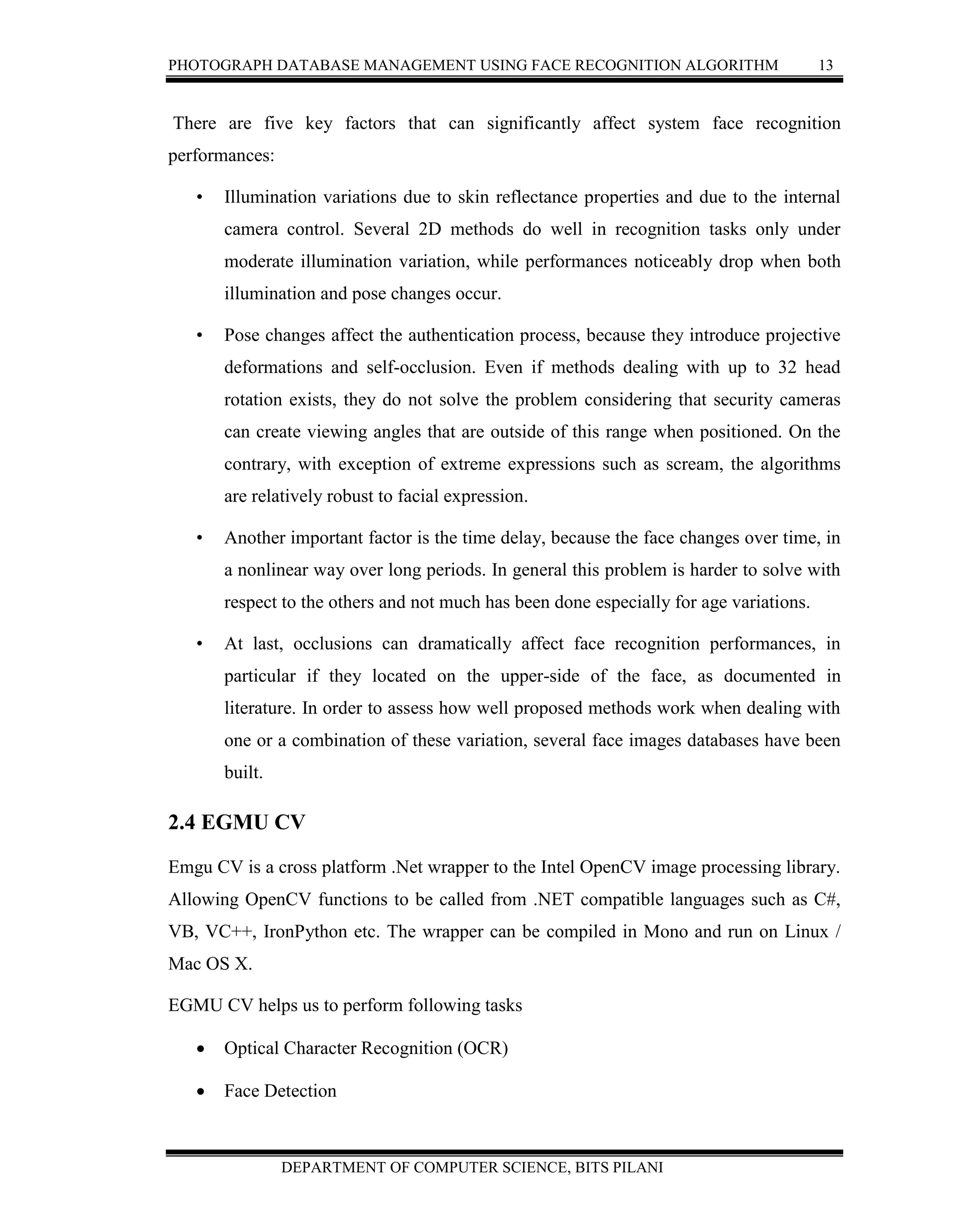 PHOTOGRAPH DATABASE MANAGEMENT USING FACE RECOGNITION ALGORITHM 13
DEPARTMENT OF COMPUTER SCIENCE, BITS PILANI
There are five key factors that can significantly affect system face recognition
performances:
• Illumination variations due to skin reflectance properties and due to the internal
camera control. Several 2D methods do well in recognition tasks only under
moderate illumination variation, while performances noticeably drop when both
illumination and pose changes occur.
• Pose changes affect the authentication process, because they introduce projective
deformations and self-occlusion. Even if methods dealing with up to 32 head
rotation exists, they do not solve the problem considering that security cameras
can create viewing angles that are outside of this range when positioned. On the
contrary, with exception of extreme expressions such as scream, the algorithms
are relatively robust to facial expression.
• Another important factor is the time delay, because the face changes over time, in
a nonlinear way over long periods. In general this problem is harder to solve with
respect to the others and not much has been done especially for age variations.
• At last, occlusions can dramatically affect face recognition performances, in
particular if they located on the upper-side of the face, as documented in
literature. In order to assess how well proposed methods work when dealing with
one or a combination of these variation, several face images databases have been
built.
2.4 EGMU CV
Emgu CV is a cross platform .Net wrapper to the Intel OpenCV image processing library.
Allowing OpenCV functions to be called from .NET compatible languages such as C#,
VB, VC++, IronPython etc. The wrapper can be compiled in Mono and run on Linux /
Mac OS X.
EGMU CV helps us to perform following tasks
 Optical Character Recognition (OCR)
 Face Detection
 