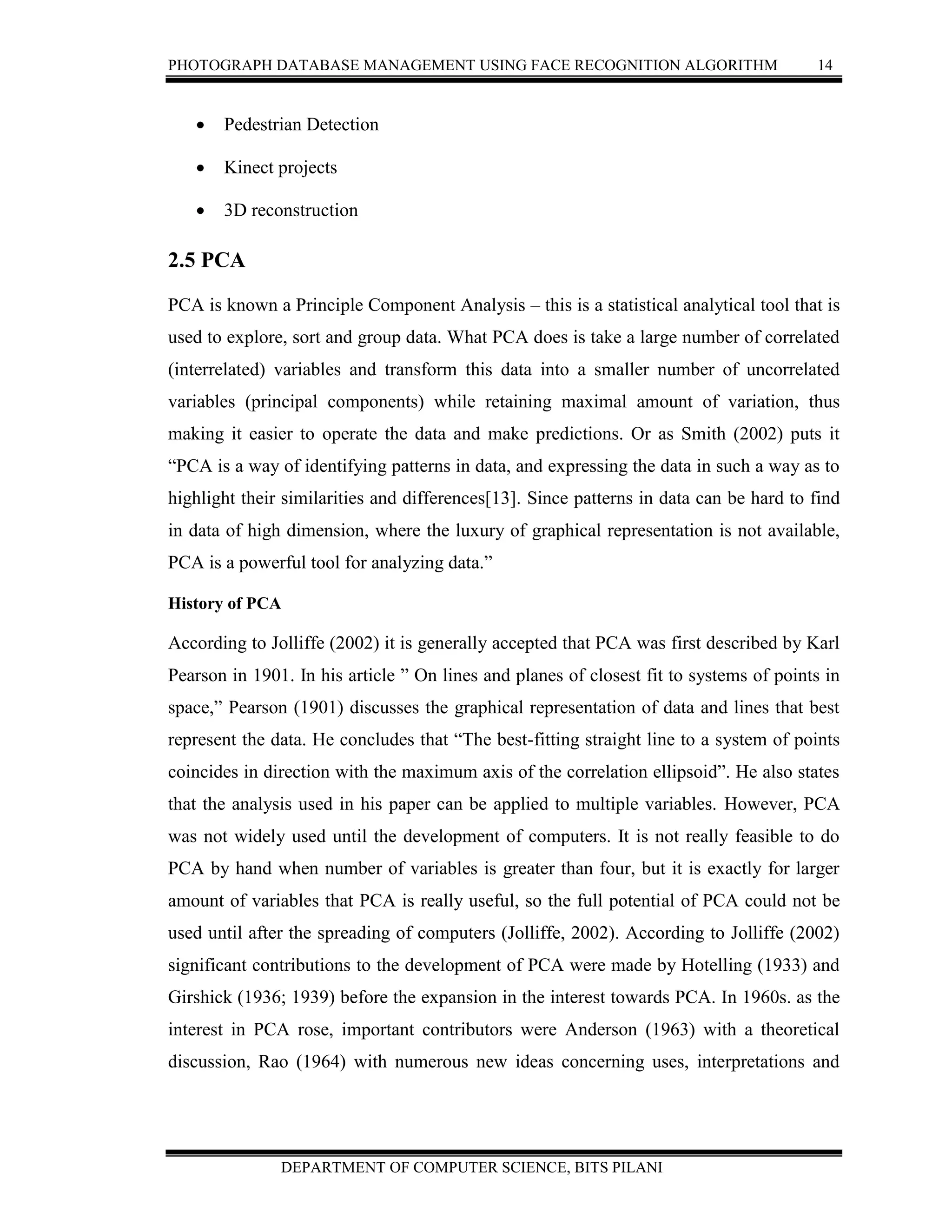 PHOTOGRAPH DATABASE MANAGEMENT USING FACE RECOGNITION ALGORITHM 14
DEPARTMENT OF COMPUTER SCIENCE, BITS PILANI
 Pedestrian Detection
 Kinect projects
 3D reconstruction
2.5 PCA
PCA is known a Principle Component Analysis – this is a statistical analytical tool that is
used to explore, sort and group data. What PCA does is take a large number of correlated
(interrelated) variables and transform this data into a smaller number of uncorrelated
variables (principal components) while retaining maximal amount of variation, thus
making it easier to operate the data and make predictions. Or as Smith (2002) puts it
“PCA is a way of identifying patterns in data, and expressing the data in such a way as to
highlight their similarities and differences[13]. Since patterns in data can be hard to find
in data of high dimension, where the luxury of graphical representation is not available,
PCA is a powerful tool for analyzing data.”
History of PCA
According to Jolliffe (2002) it is generally accepted that PCA was first described by Karl
Pearson in 1901. In his article ” On lines and planes of closest fit to systems of points in
space,” Pearson (1901) discusses the graphical representation of data and lines that best
represent the data. He concludes that “The best-fitting straight line to a system of points
coincides in direction with the maximum axis of the correlation ellipsoid”. He also states
that the analysis used in his paper can be applied to multiple variables. However, PCA
was not widely used until the development of computers. It is not really feasible to do
PCA by hand when number of variables is greater than four, but it is exactly for larger
amount of variables that PCA is really useful, so the full potential of PCA could not be
used until after the spreading of computers (Jolliffe, 2002). According to Jolliffe (2002)
significant contributions to the development of PCA were made by Hotelling (1933) and
Girshick (1936; 1939) before the expansion in the interest towards PCA. In 1960s. as the
interest in PCA rose, important contributors were Anderson (1963) with a theoretical
discussion, Rao (1964) with numerous new ideas concerning uses, interpretations and
 