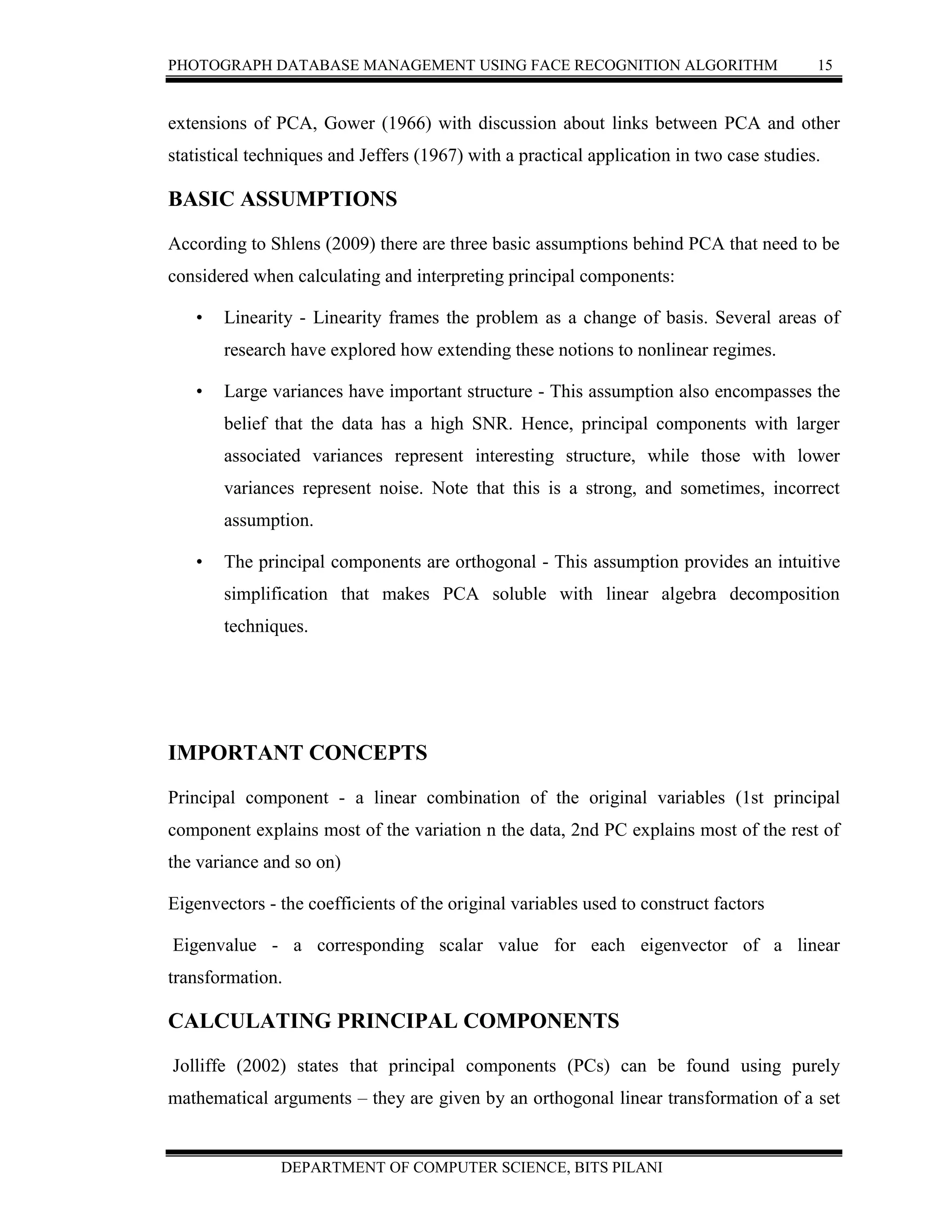 PHOTOGRAPH DATABASE MANAGEMENT USING FACE RECOGNITION ALGORITHM 15
DEPARTMENT OF COMPUTER SCIENCE, BITS PILANI
extensions of PCA, Gower (1966) with discussion about links between PCA and other
statistical techniques and Jeffers (1967) with a practical application in two case studies.
BASIC ASSUMPTIONS
According to Shlens (2009) there are three basic assumptions behind PCA that need to be
considered when calculating and interpreting principal components:
• Linearity - Linearity frames the problem as a change of basis. Several areas of
research have explored how extending these notions to nonlinear regimes.
• Large variances have important structure - This assumption also encompasses the
belief that the data has a high SNR. Hence, principal components with larger
associated variances represent interesting structure, while those with lower
variances represent noise. Note that this is a strong, and sometimes, incorrect
assumption.
• The principal components are orthogonal - This assumption provides an intuitive
simplification that makes PCA soluble with linear algebra decomposition
techniques.
IMPORTANT CONCEPTS
Principal component - a linear combination of the original variables (1st principal
component explains most of the variation n the data, 2nd PC explains most of the rest of
the variance and so on)
Eigenvectors - the coefficients of the original variables used to construct factors
Eigenvalue - a corresponding scalar value for each eigenvector of a linear
transformation.
CALCULATING PRINCIPAL COMPONENTS
Jolliffe (2002) states that principal components (PCs) can be found using purely
mathematical arguments – they are given by an orthogonal linear transformation of a set
 