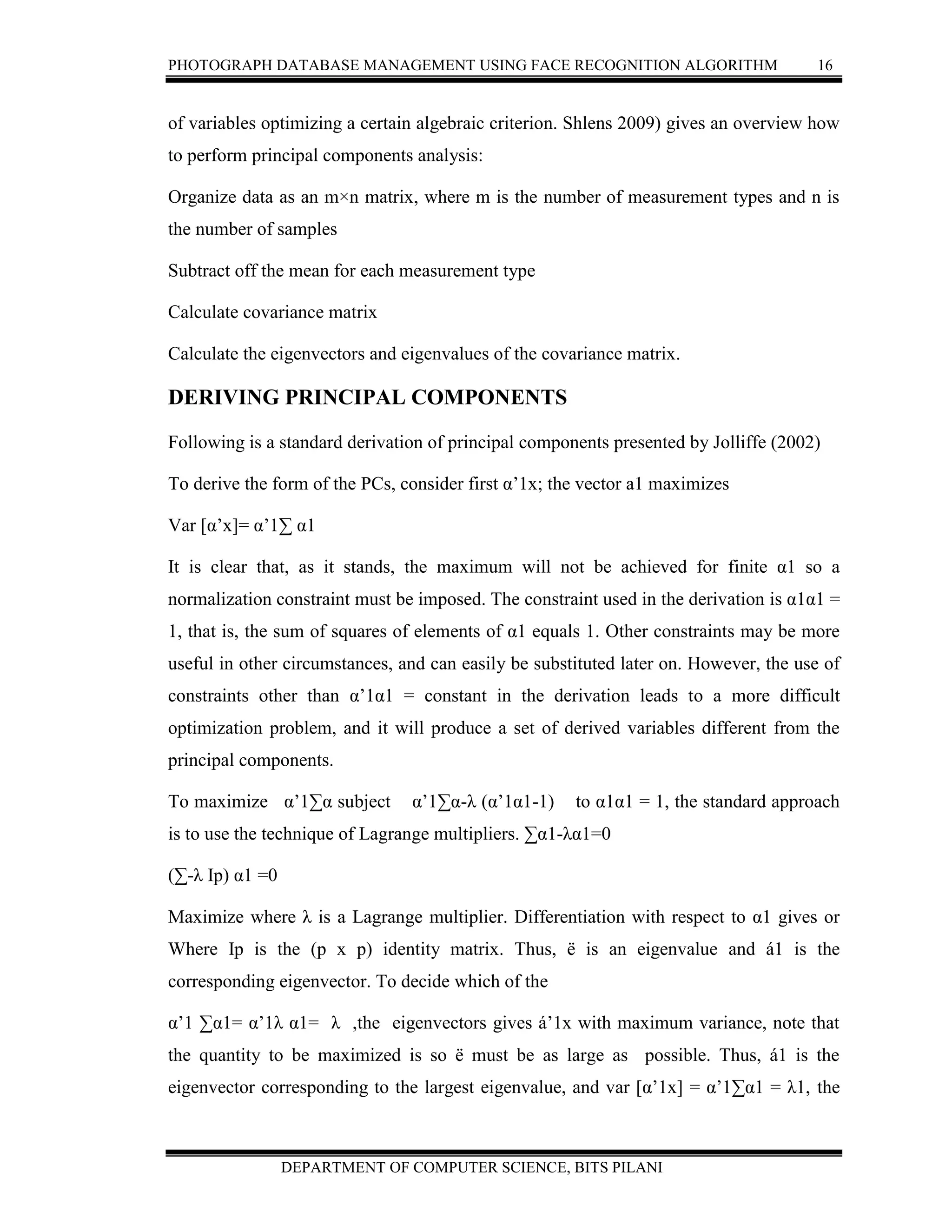 PHOTOGRAPH DATABASE MANAGEMENT USING FACE RECOGNITION ALGORITHM 16
DEPARTMENT OF COMPUTER SCIENCE, BITS PILANI
of variables optimizing a certain algebraic criterion. Shlens 2009) gives an overview how
to perform principal components analysis:
Organize data as an m×n matrix, where m is the number of measurement types and n is
the number of samples
Subtract off the mean for each measurement type
Calculate covariance matrix
Calculate the eigenvectors and eigenvalues of the covariance matrix.
DERIVING PRINCIPAL COMPONENTS
Following is a standard derivation of principal components presented by Jolliffe (2002)
To derive the form of the PCs, consider first α’1x; the vector a1 maximizes
Var [α’x]= α’1∑ α1
It is clear that, as it stands, the maximum will not be achieved for finite α1 so a
normalization constraint must be imposed. The constraint used in the derivation is α1α1 =
1, that is, the sum of squares of elements of α1 equals 1. Other constraints may be more
useful in other circumstances, and can easily be substituted later on. However, the use of
constraints other than α’1α1 = constant in the derivation leads to a more difficult
optimization problem, and it will produce a set of derived variables different from the
principal components.
To maximize α’1∑α subject α’1∑α-λ (α’1α1-1) to α1α1 = 1, the standard approach
is to use the technique of Lagrange multipliers. ∑α1-λα1=0
(∑-λ Ip) α1 =0
Maximize where λ is a Lagrange multiplier. Differentiation with respect to α1 gives or
Where Ip is the (p x p) identity matrix. Thus, ë is an eigenvalue and á1 is the
corresponding eigenvector. To decide which of the
α’1 ∑α1= α’1λ α1= λ ,the eigenvectors gives á’1x with maximum variance, note that
the quantity to be maximized is so ë must be as large as possible. Thus, á1 is the
eigenvector corresponding to the largest eigenvalue, and var [α’1x] = α’1∑α1 = λ1, the
 