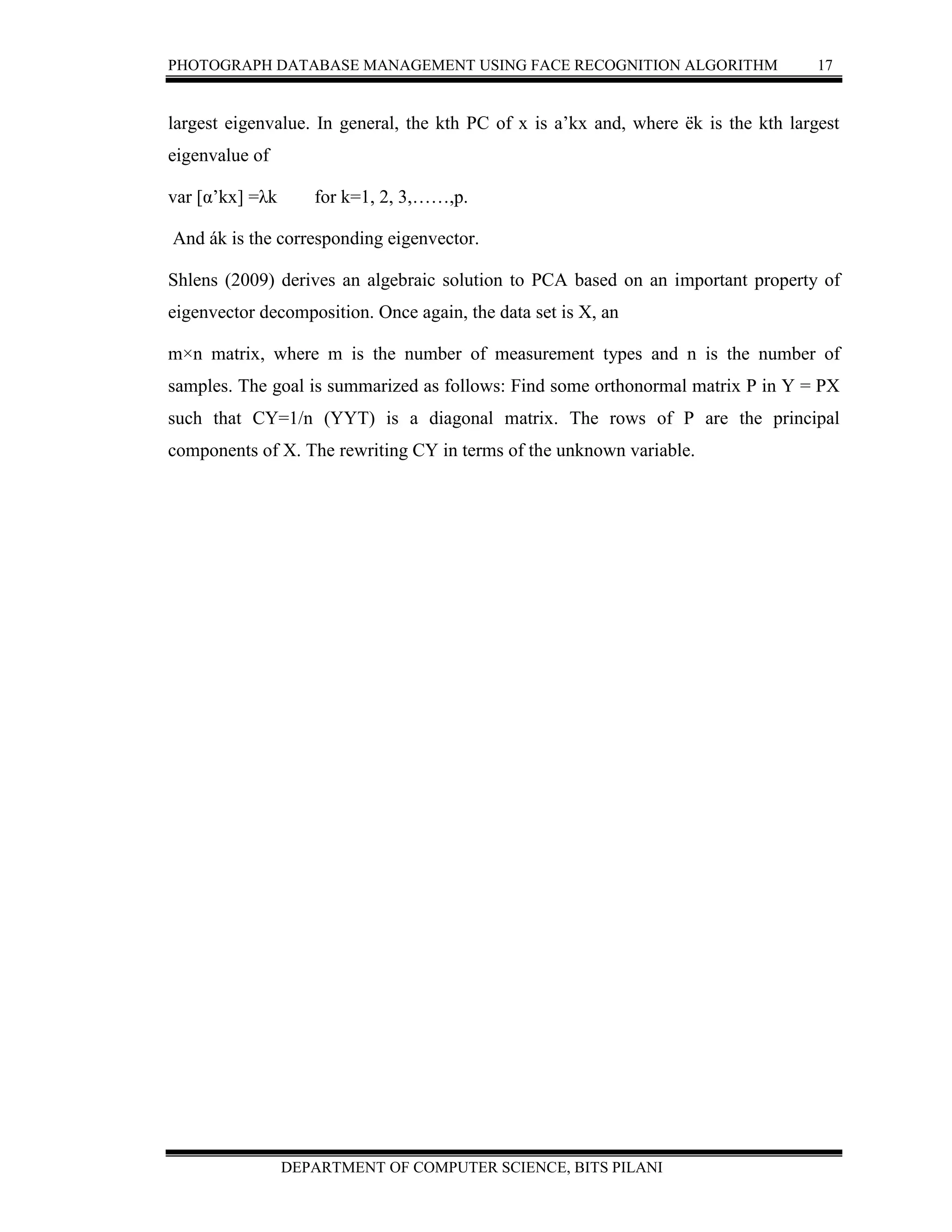PHOTOGRAPH DATABASE MANAGEMENT USING FACE RECOGNITION ALGORITHM 17
DEPARTMENT OF COMPUTER SCIENCE, BITS PILANI
largest eigenvalue. In general, the kth PC of x is a’kx and, where ëk is the kth largest
eigenvalue of
var [α’kx] =λk for k=1, 2, 3,……,p.
And ák is the corresponding eigenvector.
Shlens (2009) derives an algebraic solution to PCA based on an important property of
eigenvector decomposition. Once again, the data set is X, an
m×n matrix, where m is the number of measurement types and n is the number of
samples. The goal is summarized as follows: Find some orthonormal matrix P in Y = PX
such that CY=1/n (YYT) is a diagonal matrix. The rows of P are the principal
components of X. The rewriting CY in terms of the unknown variable.
 