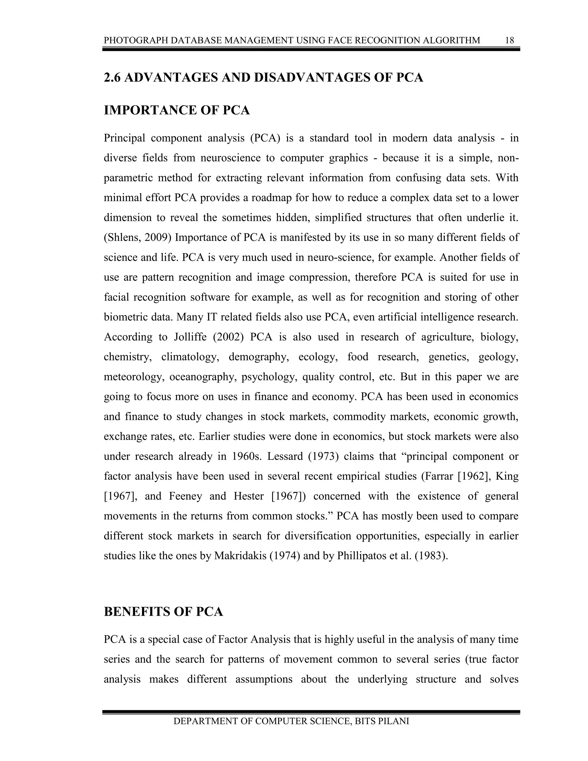 PHOTOGRAPH DATABASE MANAGEMENT USING FACE RECOGNITION ALGORITHM 18
DEPARTMENT OF COMPUTER SCIENCE, BITS PILANI
2.6 ADVANTAGES AND DISADVANTAGES OF PCA
IMPORTANCE OF PCA
Principal component analysis (PCA) is a standard tool in modern data analysis - in
diverse fields from neuroscience to computer graphics - because it is a simple, non-
parametric method for extracting relevant information from confusing data sets. With
minimal effort PCA provides a roadmap for how to reduce a complex data set to a lower
dimension to reveal the sometimes hidden, simplified structures that often underlie it.
(Shlens, 2009) Importance of PCA is manifested by its use in so many different fields of
science and life. PCA is very much used in neuro-science, for example. Another fields of
use are pattern recognition and image compression, therefore PCA is suited for use in
facial recognition software for example, as well as for recognition and storing of other
biometric data. Many IT related fields also use PCA, even artificial intelligence research.
According to Jolliffe (2002) PCA is also used in research of agriculture, biology,
chemistry, climatology, demography, ecology, food research, genetics, geology,
meteorology, oceanography, psychology, quality control, etc. But in this paper we are
going to focus more on uses in finance and economy. PCA has been used in economics
and finance to study changes in stock markets, commodity markets, economic growth,
exchange rates, etc. Earlier studies were done in economics, but stock markets were also
under research already in 1960s. Lessard (1973) claims that “principal component or
factor analysis have been used in several recent empirical studies (Farrar [1962], King
[1967], and Feeney and Hester [1967]) concerned with the existence of general
movements in the returns from common stocks.” PCA has mostly been used to compare
different stock markets in search for diversification opportunities, especially in earlier
studies like the ones by Makridakis (1974) and by Phillipatos et al. (1983).
BENEFITS OF PCA
PCA is a special case of Factor Analysis that is highly useful in the analysis of many time
series and the search for patterns of movement common to several series (true factor
analysis makes different assumptions about the underlying structure and solves
 