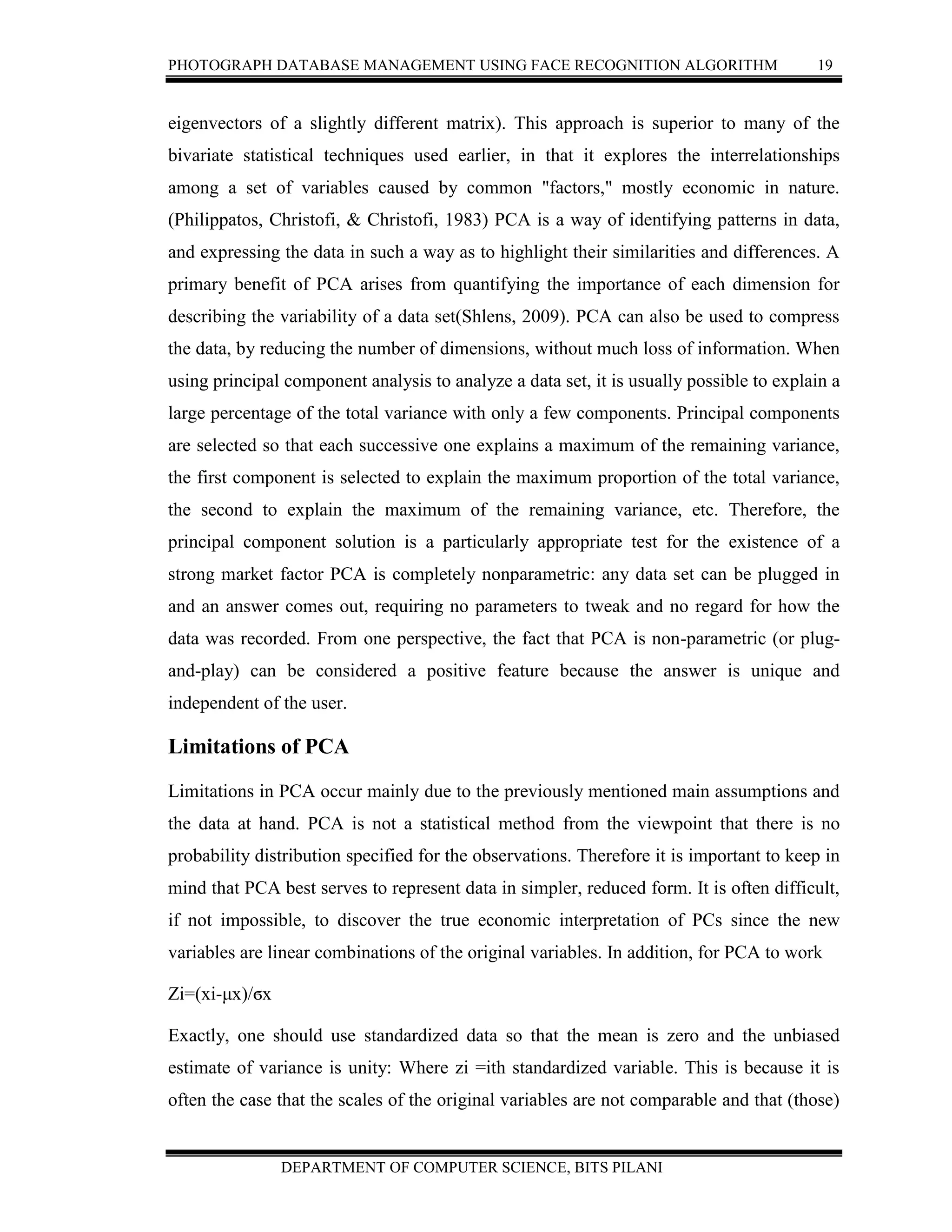 PHOTOGRAPH DATABASE MANAGEMENT USING FACE RECOGNITION ALGORITHM 19
DEPARTMENT OF COMPUTER SCIENCE, BITS PILANI
eigenvectors of a slightly different matrix). This approach is superior to many of the
bivariate statistical techniques used earlier, in that it explores the interrelationships
among a set of variables caused by common "factors," mostly economic in nature.
(Philippatos, Christofi, & Christofi, 1983) PCA is a way of identifying patterns in data,
and expressing the data in such a way as to highlight their similarities and differences. A
primary benefit of PCA arises from quantifying the importance of each dimension for
describing the variability of a data set(Shlens, 2009). PCA can also be used to compress
the data, by reducing the number of dimensions, without much loss of information. When
using principal component analysis to analyze a data set, it is usually possible to explain a
large percentage of the total variance with only a few components. Principal components
are selected so that each successive one explains a maximum of the remaining variance,
the first component is selected to explain the maximum proportion of the total variance,
the second to explain the maximum of the remaining variance, etc. Therefore, the
principal component solution is a particularly appropriate test for the existence of a
strong market factor PCA is completely nonparametric: any data set can be plugged in
and an answer comes out, requiring no parameters to tweak and no regard for how the
data was recorded. From one perspective, the fact that PCA is non-parametric (or plug-
and-play) can be considered a positive feature because the answer is unique and
independent of the user.
Limitations of PCA
Limitations in PCA occur mainly due to the previously mentioned main assumptions and
the data at hand. PCA is not a statistical method from the viewpoint that there is no
probability distribution specified for the observations. Therefore it is important to keep in
mind that PCA best serves to represent data in simpler, reduced form. It is often difficult,
if not impossible, to discover the true economic interpretation of PCs since the new
variables are linear combinations of the original variables. In addition, for PCA to work
Zi=(xi-μx)/ϭx
Exactly, one should use standardized data so that the mean is zero and the unbiased
estimate of variance is unity: Where zi =ith standardized variable. This is because it is
often the case that the scales of the original variables are not comparable and that (those)
 