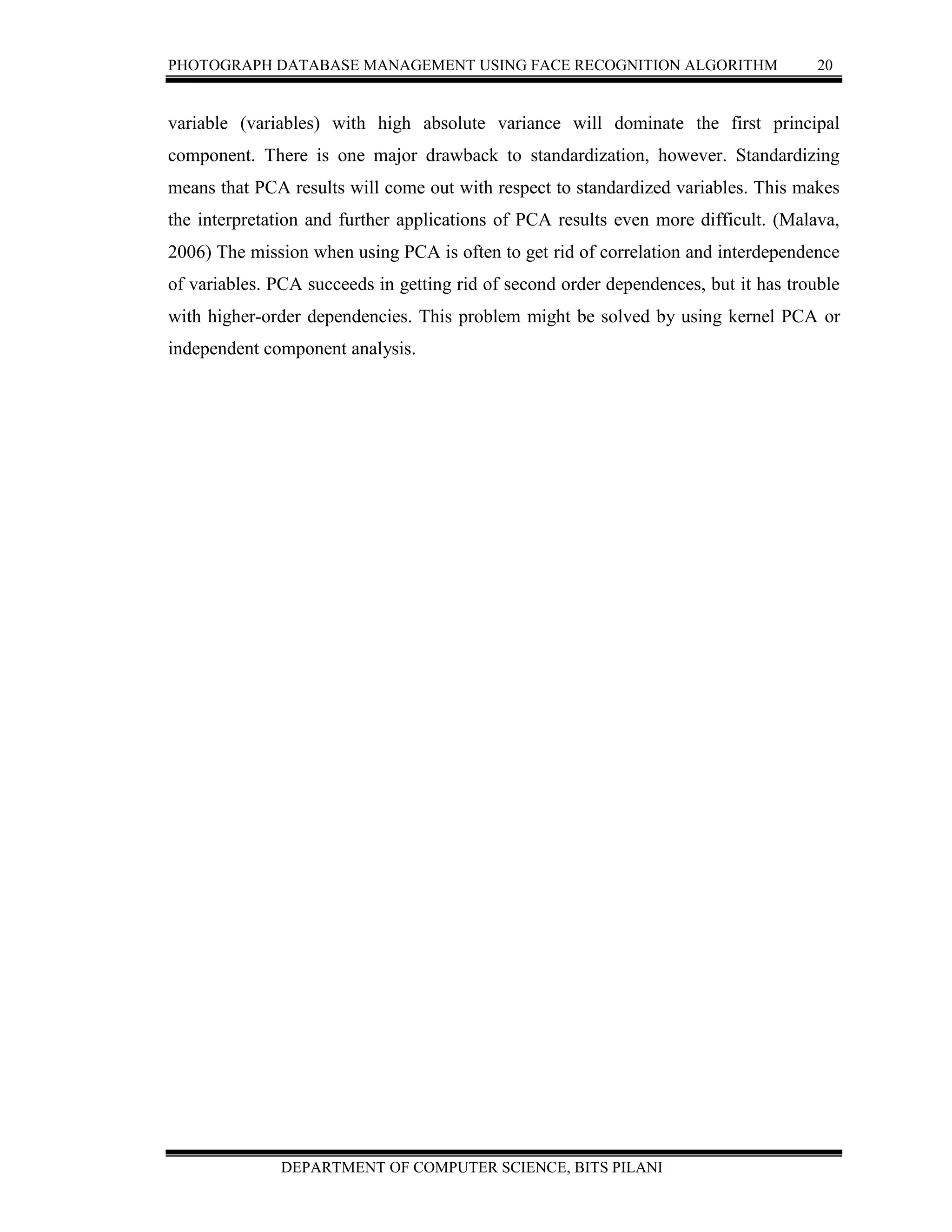 PHOTOGRAPH DATABASE MANAGEMENT USING FACE RECOGNITION ALGORITHM 20
DEPARTMENT OF COMPUTER SCIENCE, BITS PILANI
variable (variables) with high absolute variance will dominate the first principal
component. There is one major drawback to standardization, however. Standardizing
means that PCA results will come out with respect to standardized variables. This makes
the interpretation and further applications of PCA results even more difficult. (Malava,
2006) The mission when using PCA is often to get rid of correlation and interdependence
of variables. PCA succeeds in getting rid of second order dependences, but it has trouble
with higher-order dependencies. This problem might be solved by using kernel PCA or
independent component analysis.
 