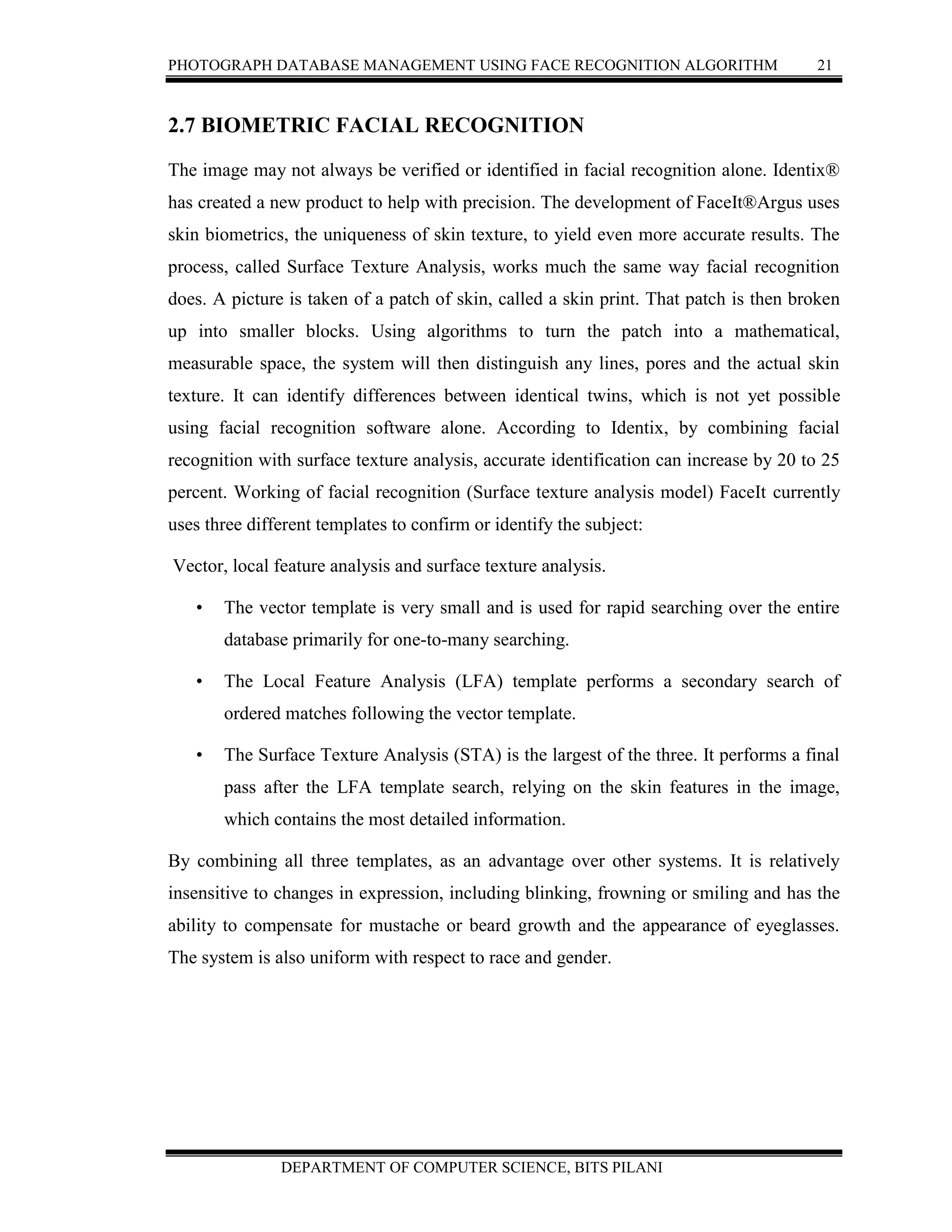 PHOTOGRAPH DATABASE MANAGEMENT USING FACE RECOGNITION ALGORITHM 21
DEPARTMENT OF COMPUTER SCIENCE, BITS PILANI
2.7 BIOMETRIC FACIAL RECOGNITION
The image may not always be verified or identified in facial recognition alone. Identix®
has created a new product to help with precision. The development of FaceIt®Argus uses
skin biometrics, the uniqueness of skin texture, to yield even more accurate results. The
process, called Surface Texture Analysis, works much the same way facial recognition
does. A picture is taken of a patch of skin, called a skin print. That patch is then broken
up into smaller blocks. Using algorithms to turn the patch into a mathematical,
measurable space, the system will then distinguish any lines, pores and the actual skin
texture. It can identify differences between identical twins, which is not yet possible
using facial recognition software alone. According to Identix, by combining facial
recognition with surface texture analysis, accurate identification can increase by 20 to 25
percent. Working of facial recognition (Surface texture analysis model) FaceIt currently
uses three different templates to confirm or identify the subject:
Vector, local feature analysis and surface texture analysis.
• The vector template is very small and is used for rapid searching over the entire
database primarily for one-to-many searching.
• The Local Feature Analysis (LFA) template performs a secondary search of
ordered matches following the vector template.
• The Surface Texture Analysis (STA) is the largest of the three. It performs a final
pass after the LFA template search, relying on the skin features in the image,
which contains the most detailed information.
By combining all three templates, as an advantage over other systems. It is relatively
insensitive to changes in expression, including blinking, frowning or smiling and has the
ability to compensate for mustache or beard growth and the appearance of eyeglasses.
The system is also uniform with respect to race and gender.
 