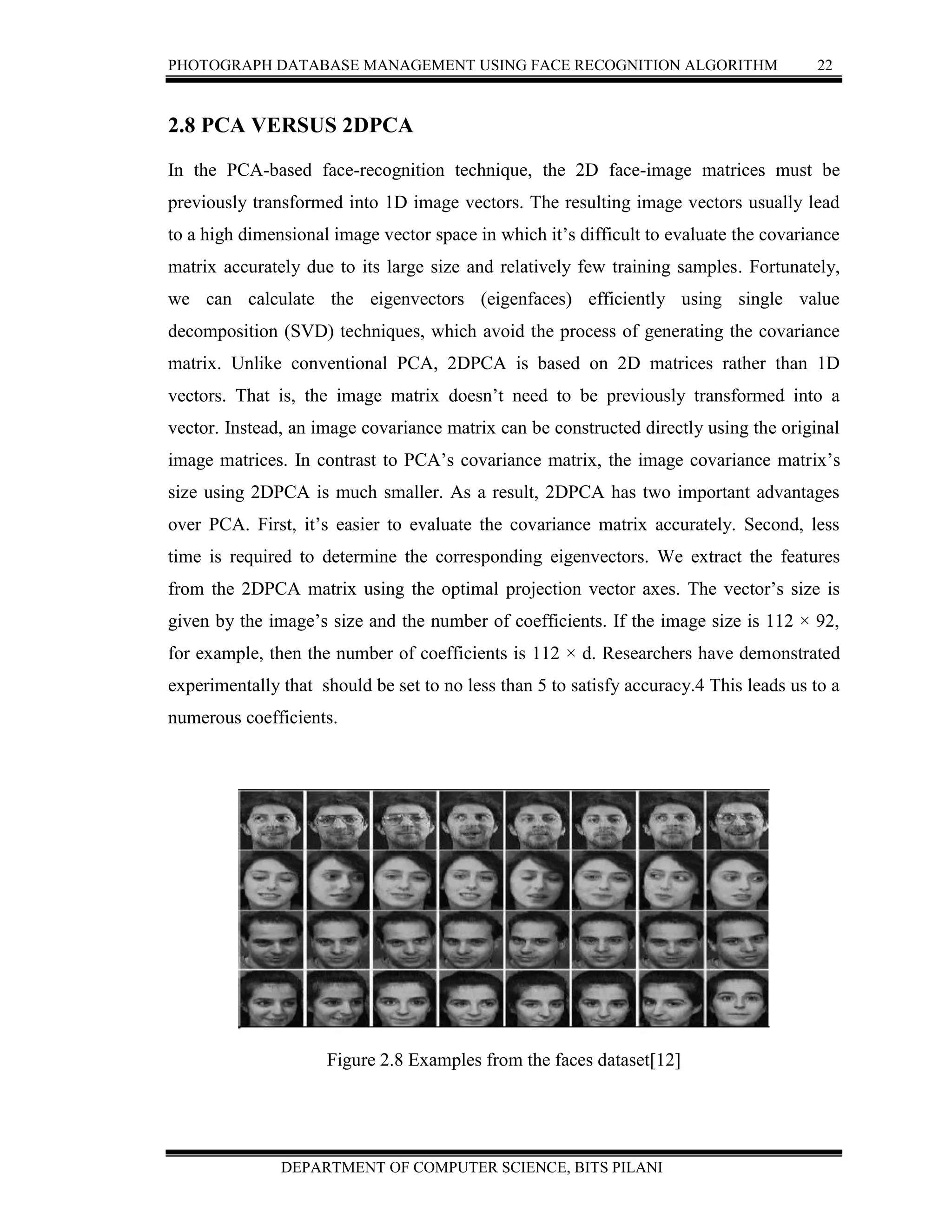 PHOTOGRAPH DATABASE MANAGEMENT USING FACE RECOGNITION ALGORITHM 22
DEPARTMENT OF COMPUTER SCIENCE, BITS PILANI
2.8 PCA VERSUS 2DPCA
In the PCA-based face-recognition technique, the 2D face-image matrices must be
previously transformed into 1D image vectors. The resulting image vectors usually lead
to a high dimensional image vector space in which it’s difficult to evaluate the covariance
matrix accurately due to its large size and relatively few training samples. Fortunately,
we can calculate the eigenvectors (eigenfaces) efficiently using single value
decomposition (SVD) techniques, which avoid the process of generating the covariance
matrix. Unlike conventional PCA, 2DPCA is based on 2D matrices rather than 1D
vectors. That is, the image matrix doesn’t need to be previously transformed into a
vector. Instead, an image covariance matrix can be constructed directly using the original
image matrices. In contrast to PCA’s covariance matrix, the image covariance matrix’s
size using 2DPCA is much smaller. As a result, 2DPCA has two important advantages
over PCA. First, it’s easier to evaluate the covariance matrix accurately. Second, less
time is required to determine the corresponding eigenvectors. We extract the features
from the 2DPCA matrix using the optimal projection vector axes. The vector’s size is
given by the image’s size and the number of coefficients. If the image size is 112 × 92,
for example, then the number of coefficients is 112 × d. Researchers have demonstrated
experimentally that should be set to no less than 5 to satisfy accuracy.4 This leads us to a
numerous coefficients.
Figure 2.8 Examples from the faces dataset[12]
 