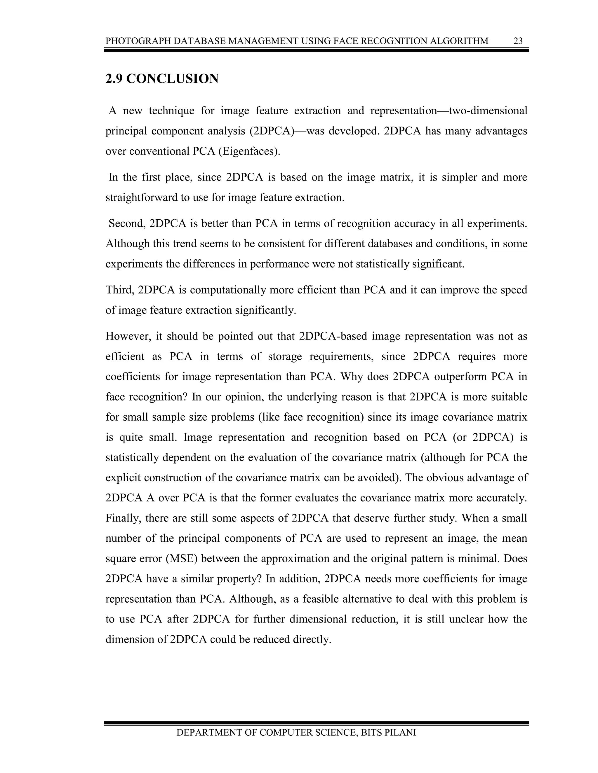PHOTOGRAPH DATABASE MANAGEMENT USING FACE RECOGNITION ALGORITHM 23
DEPARTMENT OF COMPUTER SCIENCE, BITS PILANI
2.9 CONCLUSION
A new technique for image feature extraction and representation—two-dimensional
principal component analysis (2DPCA)—was developed. 2DPCA has many advantages
over conventional PCA (Eigenfaces).
In the first place, since 2DPCA is based on the image matrix, it is simpler and more
straightforward to use for image feature extraction.
Second, 2DPCA is better than PCA in terms of recognition accuracy in all experiments.
Although this trend seems to be consistent for different databases and conditions, in some
experiments the differences in performance were not statistically significant.
Third, 2DPCA is computationally more efficient than PCA and it can improve the speed
of image feature extraction significantly.
However, it should be pointed out that 2DPCA-based image representation was not as
efficient as PCA in terms of storage requirements, since 2DPCA requires more
coefficients for image representation than PCA. Why does 2DPCA outperform PCA in
face recognition? In our opinion, the underlying reason is that 2DPCA is more suitable
for small sample size problems (like face recognition) since its image covariance matrix
is quite small. Image representation and recognition based on PCA (or 2DPCA) is
statistically dependent on the evaluation of the covariance matrix (although for PCA the
explicit construction of the covariance matrix can be avoided). The obvious advantage of
2DPCA A over PCA is that the former evaluates the covariance matrix more accurately.
Finally, there are still some aspects of 2DPCA that deserve further study. When a small
number of the principal components of PCA are used to represent an image, the mean
square error (MSE) between the approximation and the original pattern is minimal. Does
2DPCA have a similar property? In addition, 2DPCA needs more coefficients for image
representation than PCA. Although, as a feasible alternative to deal with this problem is
to use PCA after 2DPCA for further dimensional reduction, it is still unclear how the
dimension of 2DPCA could be reduced directly.
 