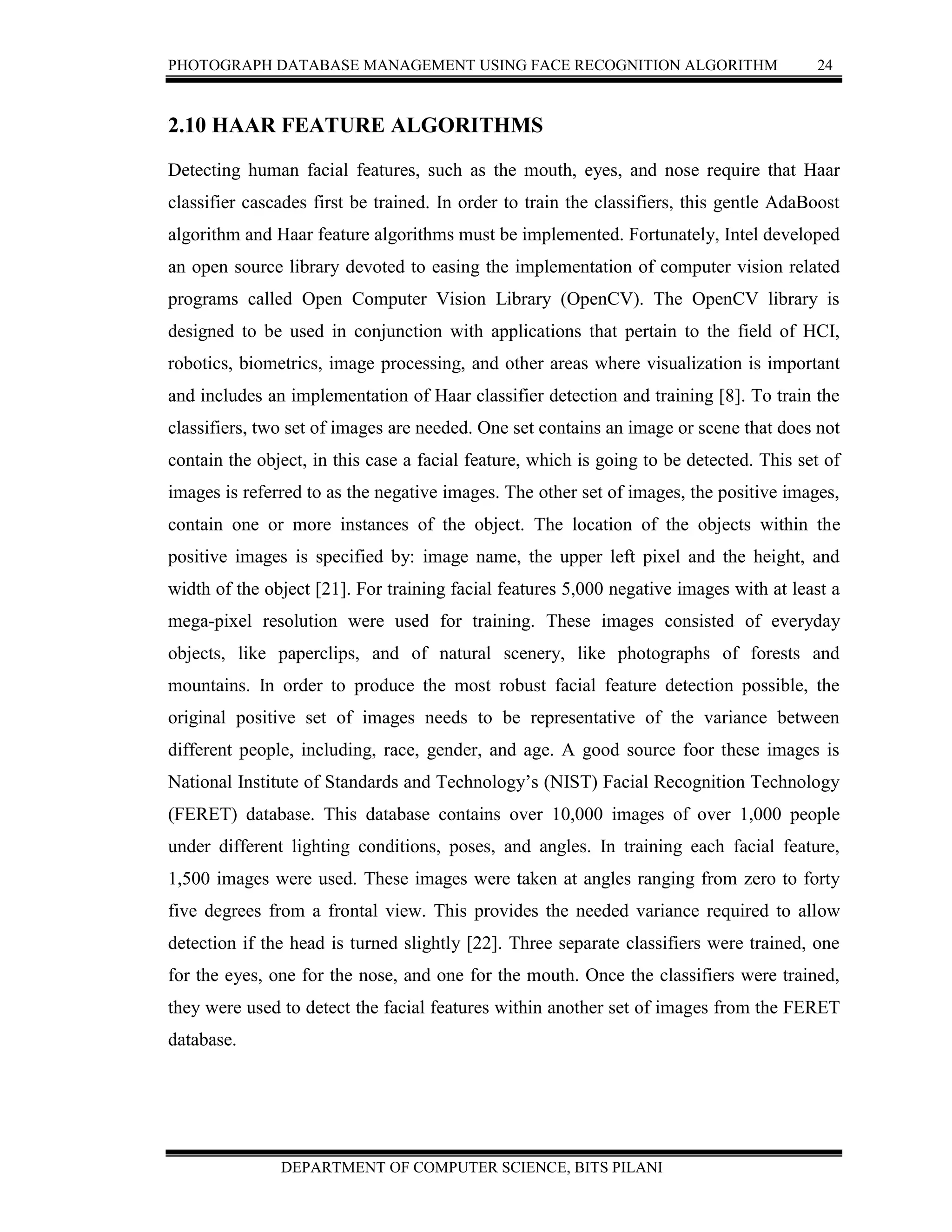 PHOTOGRAPH DATABASE MANAGEMENT USING FACE RECOGNITION ALGORITHM 24
DEPARTMENT OF COMPUTER SCIENCE, BITS PILANI
2.10 HAAR FEATURE ALGORITHMS
Detecting human facial features, such as the mouth, eyes, and nose require that Haar
classifier cascades first be trained. In order to train the classifiers, this gentle AdaBoost
algorithm and Haar feature algorithms must be implemented. Fortunately, Intel developed
an open source library devoted to easing the implementation of computer vision related
programs called Open Computer Vision Library (OpenCV). The OpenCV library is
designed to be used in conjunction with applications that pertain to the field of HCI,
robotics, biometrics, image processing, and other areas where visualization is important
and includes an implementation of Haar classifier detection and training [8]. To train the
classifiers, two set of images are needed. One set contains an image or scene that does not
contain the object, in this case a facial feature, which is going to be detected. This set of
images is referred to as the negative images. The other set of images, the positive images,
contain one or more instances of the object. The location of the objects within the
positive images is specified by: image name, the upper left pixel and the height, and
width of the object [21]. For training facial features 5,000 negative images with at least a
mega-pixel resolution were used for training. These images consisted of everyday
objects, like paperclips, and of natural scenery, like photographs of forests and
mountains. In order to produce the most robust facial feature detection possible, the
original positive set of images needs to be representative of the variance between
different people, including, race, gender, and age. A good source foor these images is
National Institute of Standards and Technology’s (NIST) Facial Recognition Technology
(FERET) database. This database contains over 10,000 images of over 1,000 people
under different lighting conditions, poses, and angles. In training each facial feature,
1,500 images were used. These images were taken at angles ranging from zero to forty
five degrees from a frontal view. This provides the needed variance required to allow
detection if the head is turned slightly [22]. Three separate classifiers were trained, one
for the eyes, one for the nose, and one for the mouth. Once the classifiers were trained,
they were used to detect the facial features within another set of images from the FERET
database.
 