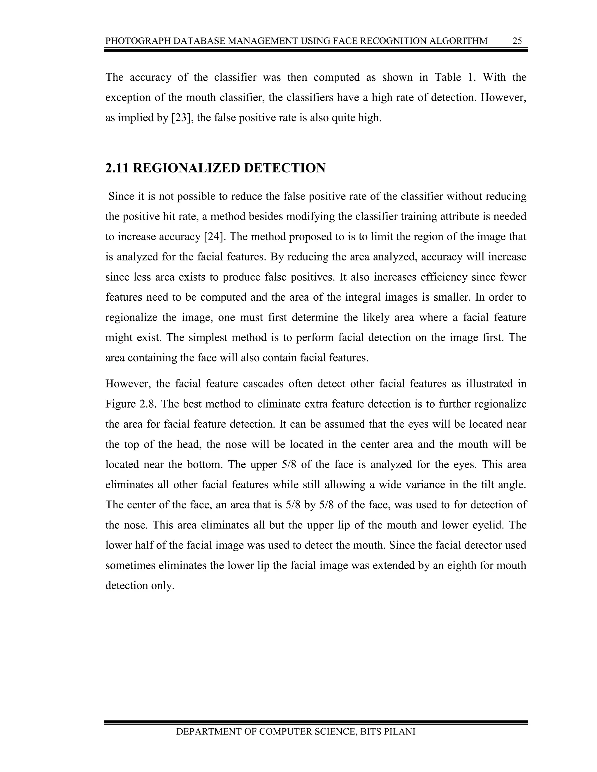 PHOTOGRAPH DATABASE MANAGEMENT USING FACE RECOGNITION ALGORITHM 25
DEPARTMENT OF COMPUTER SCIENCE, BITS PILANI
The accuracy of the classifier was then computed as shown in Table 1. With the
exception of the mouth classifier, the classifiers have a high rate of detection. However,
as implied by [23], the false positive rate is also quite high.
2.11 REGIONALIZED DETECTION
Since it is not possible to reduce the false positive rate of the classifier without reducing
the positive hit rate, a method besides modifying the classifier training attribute is needed
to increase accuracy [24]. The method proposed to is to limit the region of the image that
is analyzed for the facial features. By reducing the area analyzed, accuracy will increase
since less area exists to produce false positives. It also increases efficiency since fewer
features need to be computed and the area of the integral images is smaller. In order to
regionalize the image, one must first determine the likely area where a facial feature
might exist. The simplest method is to perform facial detection on the image first. The
area containing the face will also contain facial features.
However, the facial feature cascades often detect other facial features as illustrated in
Figure 2.8. The best method to eliminate extra feature detection is to further regionalize
the area for facial feature detection. It can be assumed that the eyes will be located near
the top of the head, the nose will be located in the center area and the mouth will be
located near the bottom. The upper 5/8 of the face is analyzed for the eyes. This area
eliminates all other facial features while still allowing a wide variance in the tilt angle.
The center of the face, an area that is 5/8 by 5/8 of the face, was used to for detection of
the nose. This area eliminates all but the upper lip of the mouth and lower eyelid. The
lower half of the facial image was used to detect the mouth. Since the facial detector used
sometimes eliminates the lower lip the facial image was extended by an eighth for mouth
detection only.
 