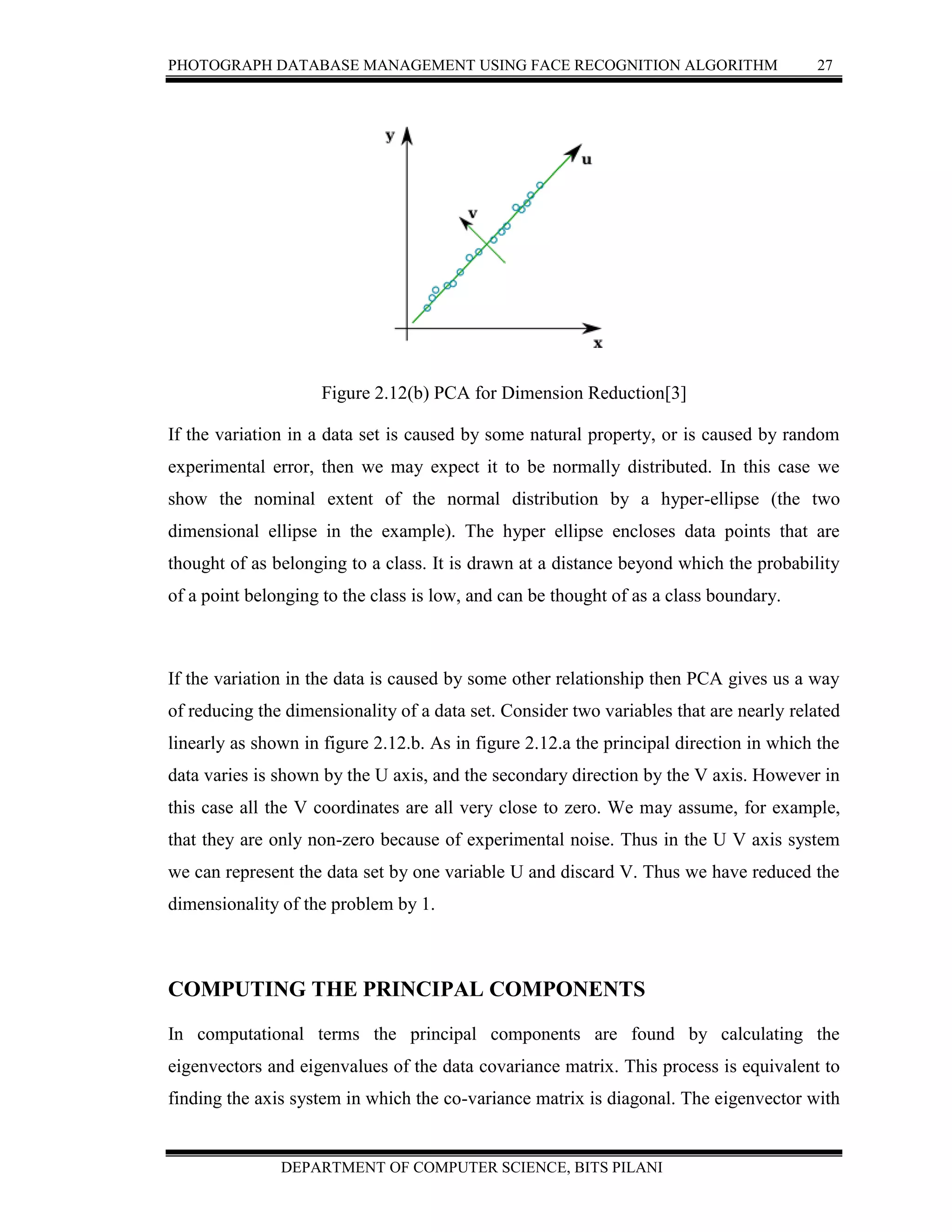 PHOTOGRAPH DATABASE MANAGEMENT USING FACE RECOGNITION ALGORITHM 27
DEPARTMENT OF COMPUTER SCIENCE, BITS PILANI
Figure 2.12(b) PCA for Dimension Reduction[3]
If the variation in a data set is caused by some natural property, or is caused by random
experimental error, then we may expect it to be normally distributed. In this case we
show the nominal extent of the normal distribution by a hyper-ellipse (the two
dimensional ellipse in the example). The hyper ellipse encloses data points that are
thought of as belonging to a class. It is drawn at a distance beyond which the probability
of a point belonging to the class is low, and can be thought of as a class boundary.
If the variation in the data is caused by some other relationship then PCA gives us a way
of reducing the dimensionality of a data set. Consider two variables that are nearly related
linearly as shown in figure 2.12.b. As in figure 2.12.a the principal direction in which the
data varies is shown by the U axis, and the secondary direction by the V axis. However in
this case all the V coordinates are all very close to zero. We may assume, for example,
that they are only non-zero because of experimental noise. Thus in the U V axis system
we can represent the data set by one variable U and discard V. Thus we have reduced the
dimensionality of the problem by 1.
COMPUTING THE PRINCIPAL COMPONENTS
In computational terms the principal components are found by calculating the
eigenvectors and eigenvalues of the data covariance matrix. This process is equivalent to
finding the axis system in which the co-variance matrix is diagonal. The eigenvector with
 