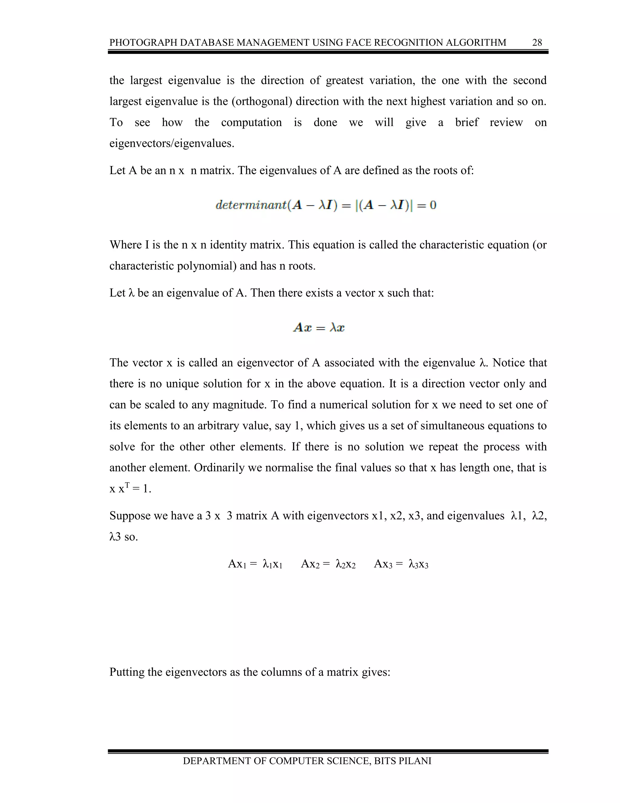 PHOTOGRAPH DATABASE MANAGEMENT USING FACE RECOGNITION ALGORITHM 28
DEPARTMENT OF COMPUTER SCIENCE, BITS PILANI
the largest eigenvalue is the direction of greatest variation, the one with the second
largest eigenvalue is the (orthogonal) direction with the next highest variation and so on.
To see how the computation is done we will give a brief review on
eigenvectors/eigenvalues.
Let A be an n x n matrix. The eigenvalues of A are defined as the roots of:
Where I is the n x n identity matrix. This equation is called the characteristic equation (or
characteristic polynomial) and has n roots.
Let λ be an eigenvalue of A. Then there exists a vector x such that:
The vector x is called an eigenvector of A associated with the eigenvalue λ. Notice that
there is no unique solution for x in the above equation. It is a direction vector only and
can be scaled to any magnitude. To find a numerical solution for x we need to set one of
its elements to an arbitrary value, say 1, which gives us a set of simultaneous equations to
solve for the other other elements. If there is no solution we repeat the process with
another element. Ordinarily we normalise the final values so that x has length one, that is
x xT
= 1.
Suppose we have a 3 x 3 matrix A with eigenvectors x1, x2, x3, and eigenvalues λ1, λ2,
λ3 so.
Ax1 = λ1x1 Ax2 = λ2x2 Ax3 = λ3x3
Putting the eigenvectors as the columns of a matrix gives:
 