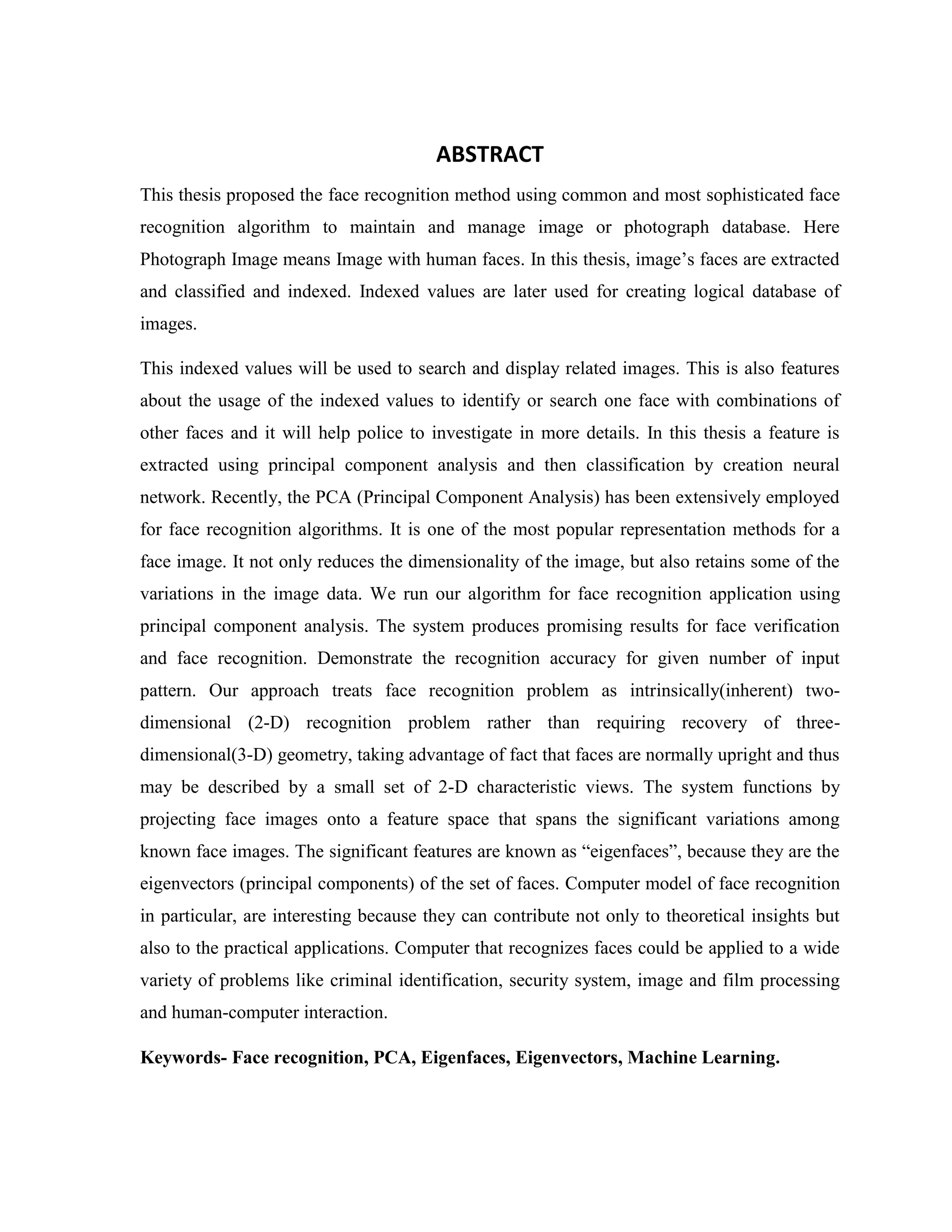 ABSTRACT
This thesis proposed the face recognition method using common and most sophisticated face
recognition algorithm to maintain and manage image or photograph database. Here
Photograph Image means Image with human faces. In this thesis, image’s faces are extracted
and classified and indexed. Indexed values are later used for creating logical database of
images.
This indexed values will be used to search and display related images. This is also features
about the usage of the indexed values to identify or search one face with combinations of
other faces and it will help police to investigate in more details. In this thesis a feature is
extracted using principal component analysis and then classification by creation neural
network. Recently, the PCA (Principal Component Analysis) has been extensively employed
for face recognition algorithms. It is one of the most popular representation methods for a
face image. It not only reduces the dimensionality of the image, but also retains some of the
variations in the image data. We run our algorithm for face recognition application using
principal component analysis. The system produces promising results for face verification
and face recognition. Demonstrate the recognition accuracy for given number of input
pattern. Our approach treats face recognition problem as intrinsically(inherent) two-
dimensional (2-D) recognition problem rather than requiring recovery of three-
dimensional(3-D) geometry, taking advantage of fact that faces are normally upright and thus
may be described by a small set of 2-D characteristic views. The system functions by
projecting face images onto a feature space that spans the significant variations among
known face images. The significant features are known as “eigenfaces”, because they are the
eigenvectors (principal components) of the set of faces. Computer model of face recognition
in particular, are interesting because they can contribute not only to theoretical insights but
also to the practical applications. Computer that recognizes faces could be applied to a wide
variety of problems like criminal identification, security system, image and film processing
and human-computer interaction.
Keywords- Face recognition, PCA, Eigenfaces, Eigenvectors, Machine Learning.
 