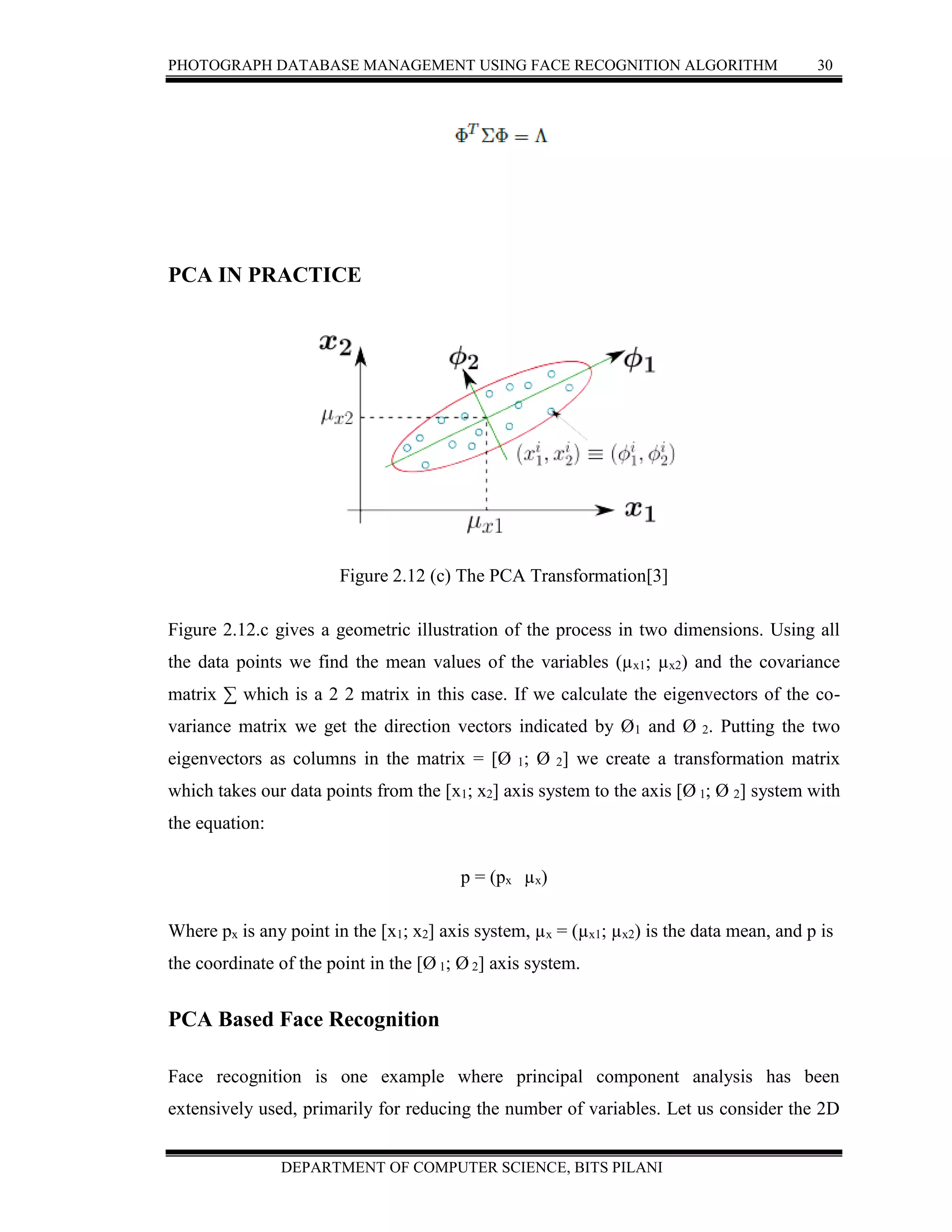 PHOTOGRAPH DATABASE MANAGEMENT USING FACE RECOGNITION ALGORITHM 30
DEPARTMENT OF COMPUTER SCIENCE, BITS PILANI
PCA IN PRACTICE
Figure 2.12 (c) The PCA Transformation[3]
Figure 2.12.c gives a geometric illustration of the process in two dimensions. Using all
the data points we find the mean values of the variables (µx1; µx2) and the covariance
matrix ∑ which is a 2 2 matrix in this case. If we calculate the eigenvectors of the co-
variance matrix we get the direction vectors indicated by Ø1 and Ø 2. Putting the two
eigenvectors as columns in the matrix = [Ø 1; Ø 2] we create a transformation matrix
which takes our data points from the [x1; x2] axis system to the axis [Ø 1; Ø 2] system with
the equation:
p = (px µx)
Where px is any point in the [x1; x2] axis system, µx = (µx1; µx2) is the data mean, and p is
the coordinate of the point in the [Ø 1; Ø 2] axis system.
PCA Based Face Recognition
Face recognition is one example where principal component analysis has been
extensively used, primarily for reducing the number of variables. Let us consider the 2D
 