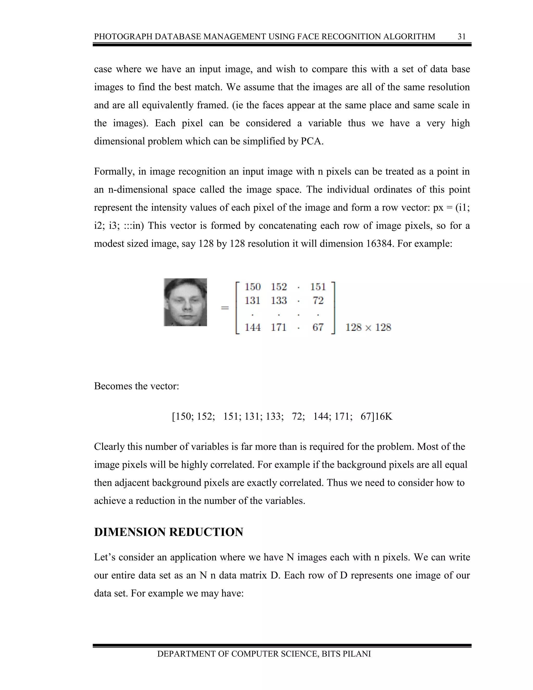 PHOTOGRAPH DATABASE MANAGEMENT USING FACE RECOGNITION ALGORITHM 31
DEPARTMENT OF COMPUTER SCIENCE, BITS PILANI
case where we have an input image, and wish to compare this with a set of data base
images to find the best match. We assume that the images are all of the same resolution
and are all equivalently framed. (ie the faces appear at the same place and same scale in
the images). Each pixel can be considered a variable thus we have a very high
dimensional problem which can be simplified by PCA.
Formally, in image recognition an input image with n pixels can be treated as a point in
an n-dimensional space called the image space. The individual ordinates of this point
represent the intensity values of each pixel of the image and form a row vector: px = (i1;
i2; i3; :::in) This vector is formed by concatenating each row of image pixels, so for a
modest sized image, say 128 by 128 resolution it will dimension 16384. For example:
Becomes the vector:
[150; 152; 151; 131; 133; 72; 144; 171; 67]16K
Clearly this number of variables is far more than is required for the problem. Most of the
image pixels will be highly correlated. For example if the background pixels are all equal
then adjacent background pixels are exactly correlated. Thus we need to consider how to
achieve a reduction in the number of the variables.
DIMENSION REDUCTION
Let’s consider an application where we have N images each with n pixels. We can write
our entire data set as an N n data matrix D. Each row of D represents one image of our
data set. For example we may have:
 