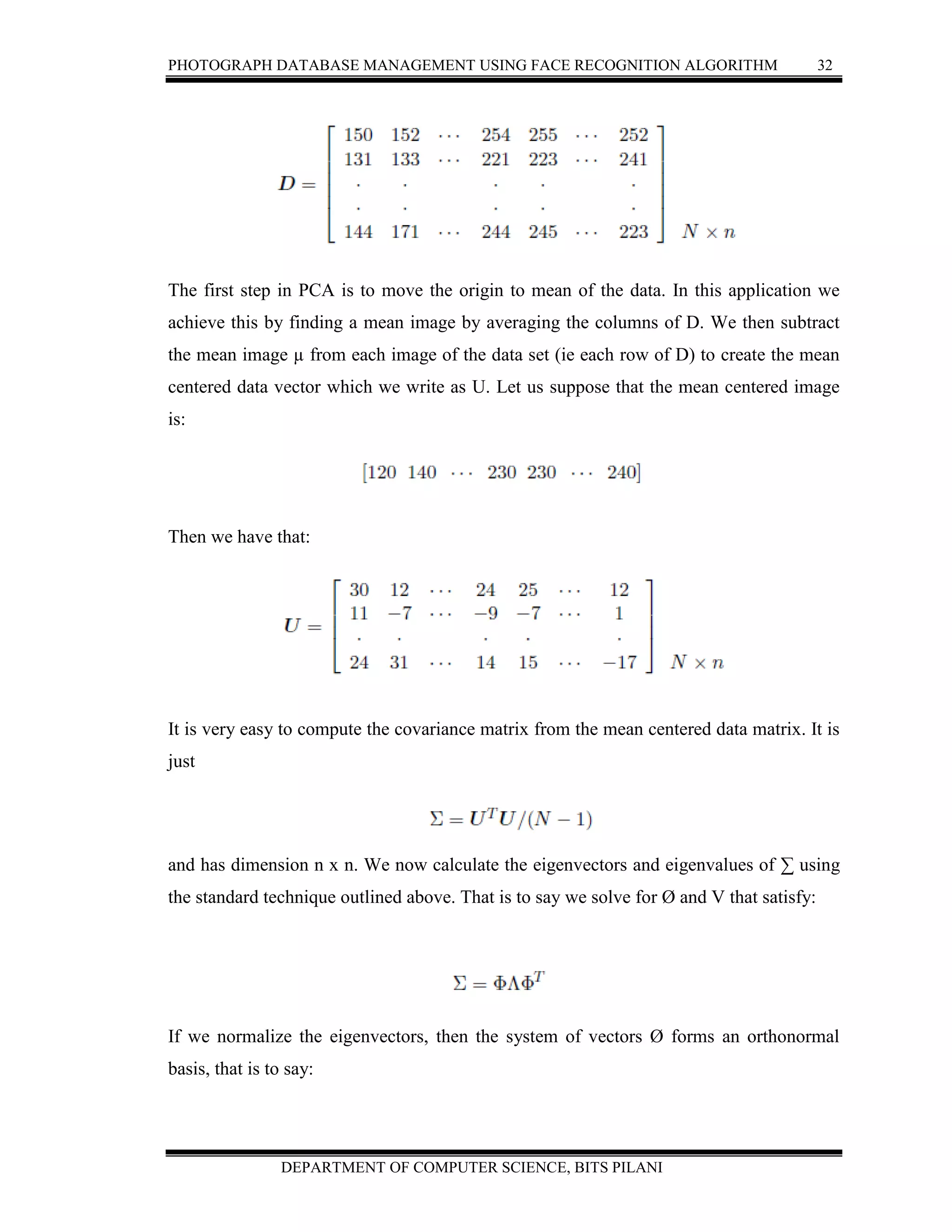 PHOTOGRAPH DATABASE MANAGEMENT USING FACE RECOGNITION ALGORITHM 32
DEPARTMENT OF COMPUTER SCIENCE, BITS PILANI
The first step in PCA is to move the origin to mean of the data. In this application we
achieve this by finding a mean image by averaging the columns of D. We then subtract
the mean image µ from each image of the data set (ie each row of D) to create the mean
centered data vector which we write as U. Let us suppose that the mean centered image
is:
Then we have that:
It is very easy to compute the covariance matrix from the mean centered data matrix. It is
just
and has dimension n x n. We now calculate the eigenvectors and eigenvalues of ∑ using
the standard technique outlined above. That is to say we solve for Ø and V that satisfy:
If we normalize the eigenvectors, then the system of vectors Ø forms an orthonormal
basis, that is to say:
 