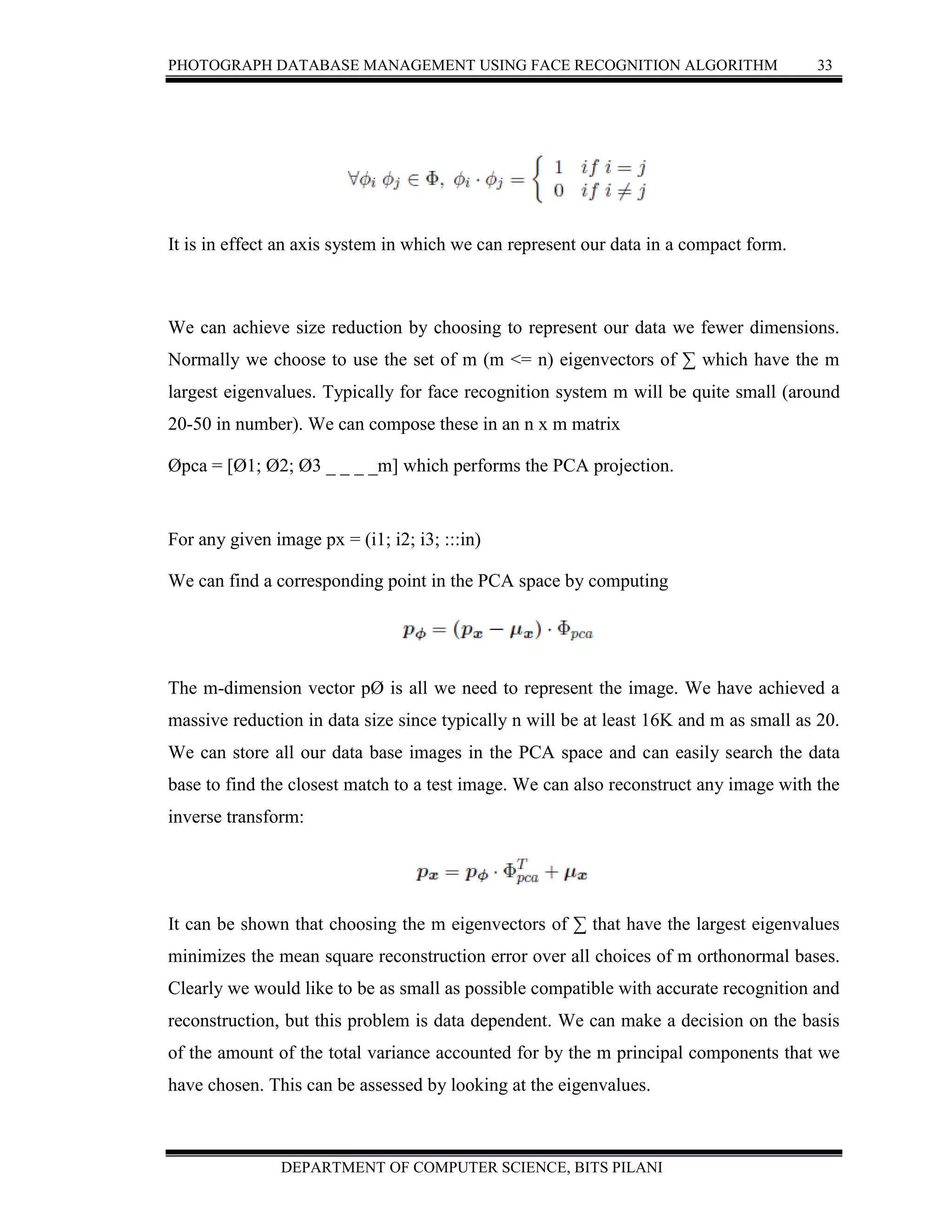 PHOTOGRAPH DATABASE MANAGEMENT USING FACE RECOGNITION ALGORITHM 33
DEPARTMENT OF COMPUTER SCIENCE, BITS PILANI
It is in effect an axis system in which we can represent our data in a compact form.
We can achieve size reduction by choosing to represent our data we fewer dimensions.
Normally we choose to use the set of m (m <= n) eigenvectors of ∑ which have the m
largest eigenvalues. Typically for face recognition system m will be quite small (around
20-50 in number). We can compose these in an n x m matrix
Øpca = [Ø1; Ø2; Ø3 _ _ _ _m] which performs the PCA projection.
For any given image px = (i1; i2; i3; :::in)
We can find a corresponding point in the PCA space by computing
The m-dimension vector pØ is all we need to represent the image. We have achieved a
massive reduction in data size since typically n will be at least 16K and m as small as 20.
We can store all our data base images in the PCA space and can easily search the data
base to find the closest match to a test image. We can also reconstruct any image with the
inverse transform:
It can be shown that choosing the m eigenvectors of ∑ that have the largest eigenvalues
minimizes the mean square reconstruction error over all choices of m orthonormal bases.
Clearly we would like to be as small as possible compatible with accurate recognition and
reconstruction, but this problem is data dependent. We can make a decision on the basis
of the amount of the total variance accounted for by the m principal components that we
have chosen. This can be assessed by looking at the eigenvalues.
 