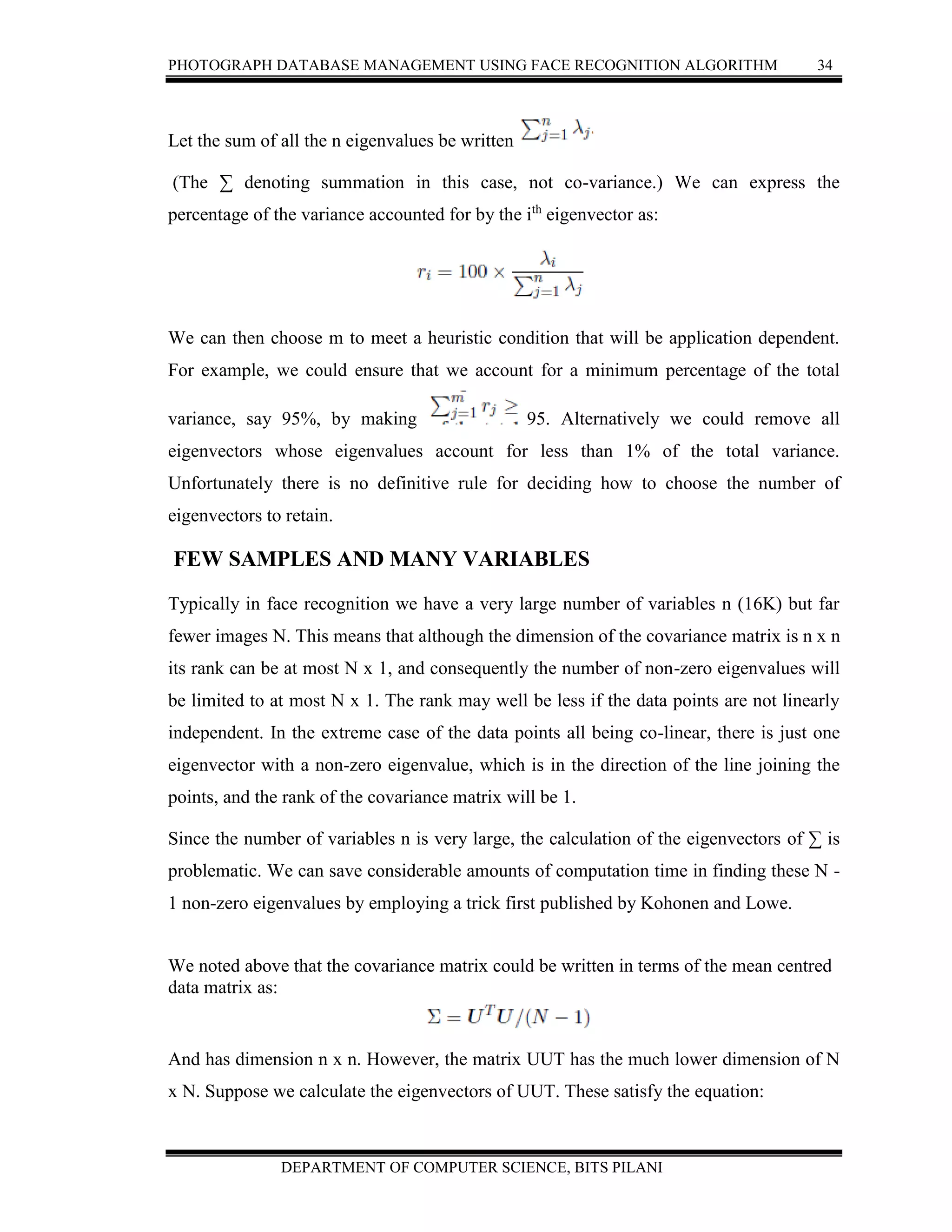 PHOTOGRAPH DATABASE MANAGEMENT USING FACE RECOGNITION ALGORITHM 34
DEPARTMENT OF COMPUTER SCIENCE, BITS PILANI
Let the sum of all the n eigenvalues be written
(The ∑ denoting summation in this case, not co-variance.) We can express the
percentage of the variance accounted for by the ith
eigenvector as:
We can then choose m to meet a heuristic condition that will be application dependent.
For example, we could ensure that we account for a minimum percentage of the total
variance, say 95%, by making 95. Alternatively we could remove all
eigenvectors whose eigenvalues account for less than 1% of the total variance.
Unfortunately there is no definitive rule for deciding how to choose the number of
eigenvectors to retain.
FEW SAMPLES AND MANY VARIABLES
Typically in face recognition we have a very large number of variables n (16K) but far
fewer images N. This means that although the dimension of the covariance matrix is n x n
its rank can be at most N x 1, and consequently the number of non-zero eigenvalues will
be limited to at most N x 1. The rank may well be less if the data points are not linearly
independent. In the extreme case of the data points all being co-linear, there is just one
eigenvector with a non-zero eigenvalue, which is in the direction of the line joining the
points, and the rank of the covariance matrix will be 1.
Since the number of variables n is very large, the calculation of the eigenvectors of ∑ is
problematic. We can save considerable amounts of computation time in finding these N -
1 non-zero eigenvalues by employing a trick first published by Kohonen and Lowe.
We noted above that the covariance matrix could be written in terms of the mean centred
data matrix as:
And has dimension n x n. However, the matrix UUT has the much lower dimension of N
x N. Suppose we calculate the eigenvectors of UUT. These satisfy the equation:
 