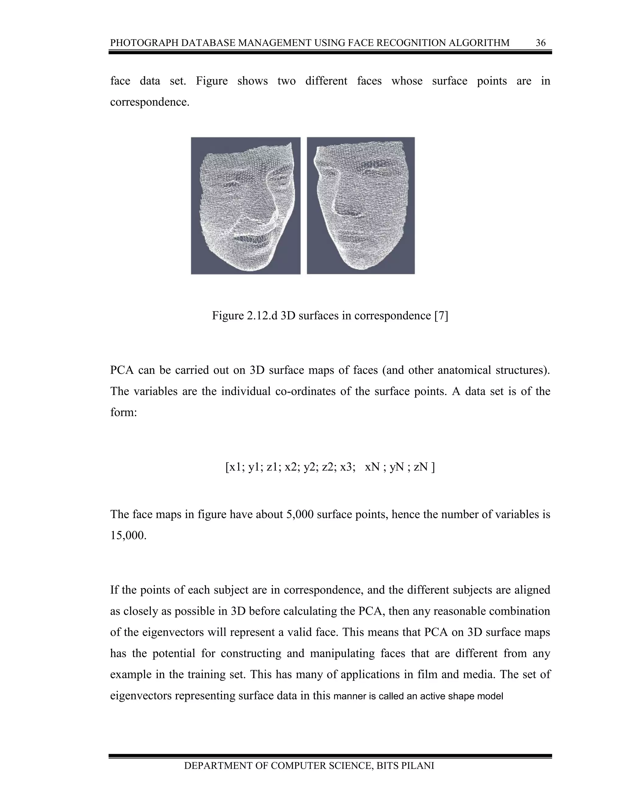 PHOTOGRAPH DATABASE MANAGEMENT USING FACE RECOGNITION ALGORITHM 36
DEPARTMENT OF COMPUTER SCIENCE, BITS PILANI
face data set. Figure shows two different faces whose surface points are in
correspondence.
Figure 2.12.d 3D surfaces in correspondence [7]
PCA can be carried out on 3D surface maps of faces (and other anatomical structures).
The variables are the individual co-ordinates of the surface points. A data set is of the
form:
[x1; y1; z1; x2; y2; z2; x3; xN ; yN ; zN ]
The face maps in figure have about 5,000 surface points, hence the number of variables is
15,000.
If the points of each subject are in correspondence, and the different subjects are aligned
as closely as possible in 3D before calculating the PCA, then any reasonable combination
of the eigenvectors will represent a valid face. This means that PCA on 3D surface maps
has the potential for constructing and manipulating faces that are different from any
example in the training set. This has many of applications in film and media. The set of
eigenvectors representing surface data in this manner is called an active shape model
 