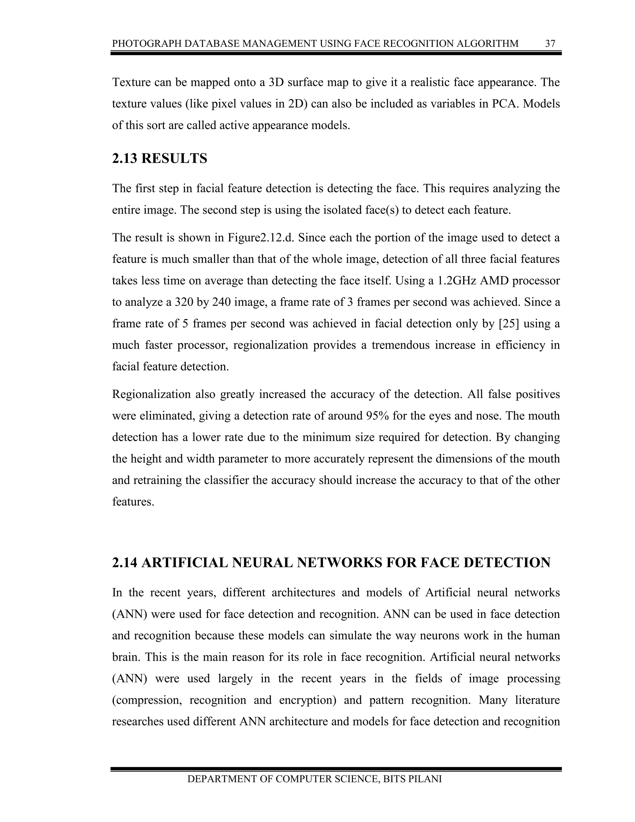 PHOTOGRAPH DATABASE MANAGEMENT USING FACE RECOGNITION ALGORITHM 37
DEPARTMENT OF COMPUTER SCIENCE, BITS PILANI
Texture can be mapped onto a 3D surface map to give it a realistic face appearance. The
texture values (like pixel values in 2D) can also be included as variables in PCA. Models
of this sort are called active appearance models.
2.13 RESULTS
The first step in facial feature detection is detecting the face. This requires analyzing the
entire image. The second step is using the isolated face(s) to detect each feature.
The result is shown in Figure2.12.d. Since each the portion of the image used to detect a
feature is much smaller than that of the whole image, detection of all three facial features
takes less time on average than detecting the face itself. Using a 1.2GHz AMD processor
to analyze a 320 by 240 image, a frame rate of 3 frames per second was achieved. Since a
frame rate of 5 frames per second was achieved in facial detection only by [25] using a
much faster processor, regionalization provides a tremendous increase in efficiency in
facial feature detection.
Regionalization also greatly increased the accuracy of the detection. All false positives
were eliminated, giving a detection rate of around 95% for the eyes and nose. The mouth
detection has a lower rate due to the minimum size required for detection. By changing
the height and width parameter to more accurately represent the dimensions of the mouth
and retraining the classifier the accuracy should increase the accuracy to that of the other
features.
2.14 ARTIFICIAL NEURAL NETWORKS FOR FACE DETECTION
In the recent years, different architectures and models of Artificial neural networks
(ANN) were used for face detection and recognition. ANN can be used in face detection
and recognition because these models can simulate the way neurons work in the human
brain. This is the main reason for its role in face recognition. Artificial neural networks
(ANN) were used largely in the recent years in the fields of image processing
(compression, recognition and encryption) and pattern recognition. Many literature
researches used different ANN architecture and models for face detection and recognition
 