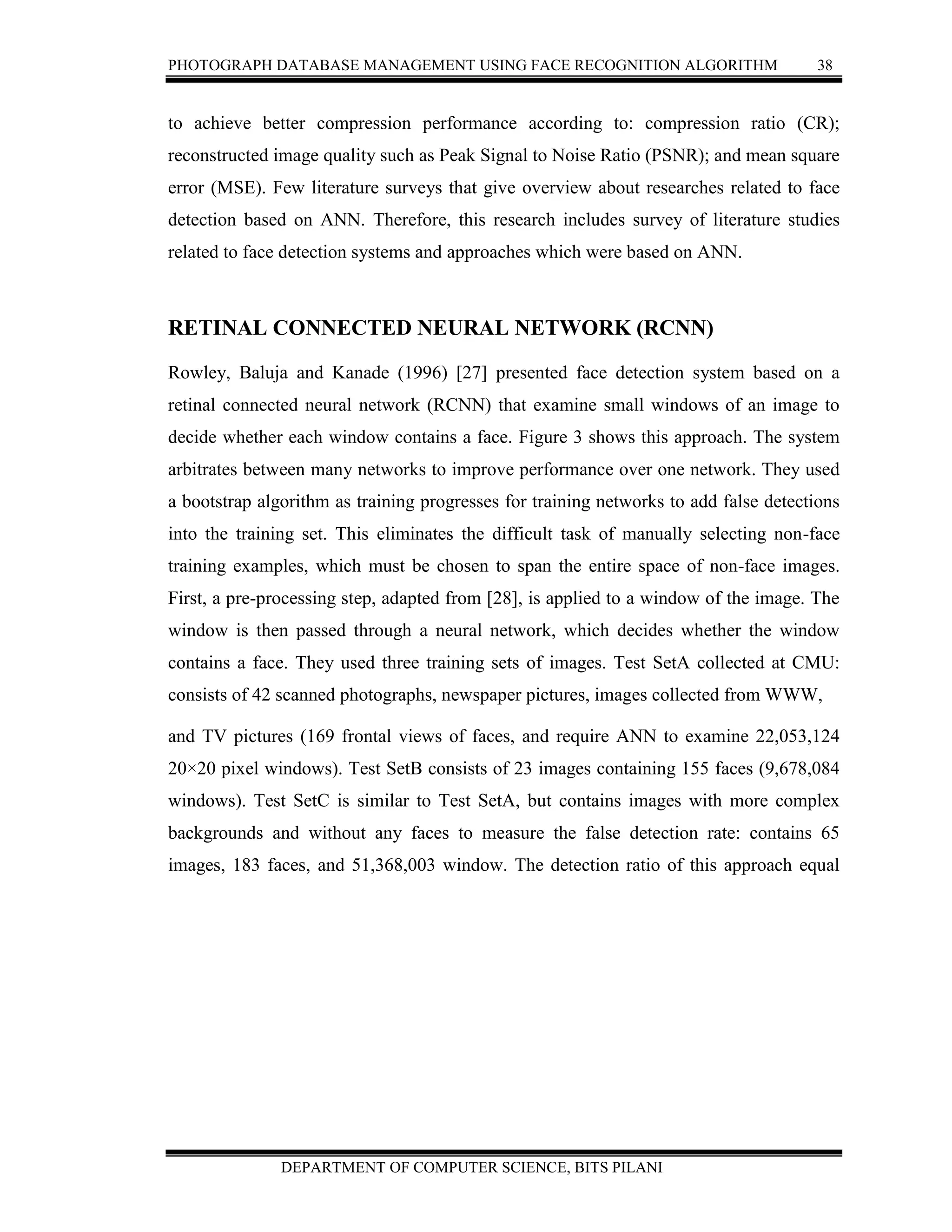 PHOTOGRAPH DATABASE MANAGEMENT USING FACE RECOGNITION ALGORITHM 38
DEPARTMENT OF COMPUTER SCIENCE, BITS PILANI
to achieve better compression performance according to: compression ratio (CR);
reconstructed image quality such as Peak Signal to Noise Ratio (PSNR); and mean square
error (MSE). Few literature surveys that give overview about researches related to face
detection based on ANN. Therefore, this research includes survey of literature studies
related to face detection systems and approaches which were based on ANN.
RETINAL CONNECTED NEURAL NETWORK (RCNN)
Rowley, Baluja and Kanade (1996) [27] presented face detection system based on a
retinal connected neural network (RCNN) that examine small windows of an image to
decide whether each window contains a face. Figure 3 shows this approach. The system
arbitrates between many networks to improve performance over one network. They used
a bootstrap algorithm as training progresses for training networks to add false detections
into the training set. This eliminates the difficult task of manually selecting non-face
training examples, which must be chosen to span the entire space of non-face images.
First, a pre-processing step, adapted from [28], is applied to a window of the image. The
window is then passed through a neural network, which decides whether the window
contains a face. They used three training sets of images. Test SetA collected at CMU:
consists of 42 scanned photographs, newspaper pictures, images collected from WWW,
and TV pictures (169 frontal views of faces, and require ANN to examine 22,053,124
20×20 pixel windows). Test SetB consists of 23 images containing 155 faces (9,678,084
windows). Test SetC is similar to Test SetA, but contains images with more complex
backgrounds and without any faces to measure the false detection rate: contains 65
images, 183 faces, and 51,368,003 window. The detection ratio of this approach equal
 