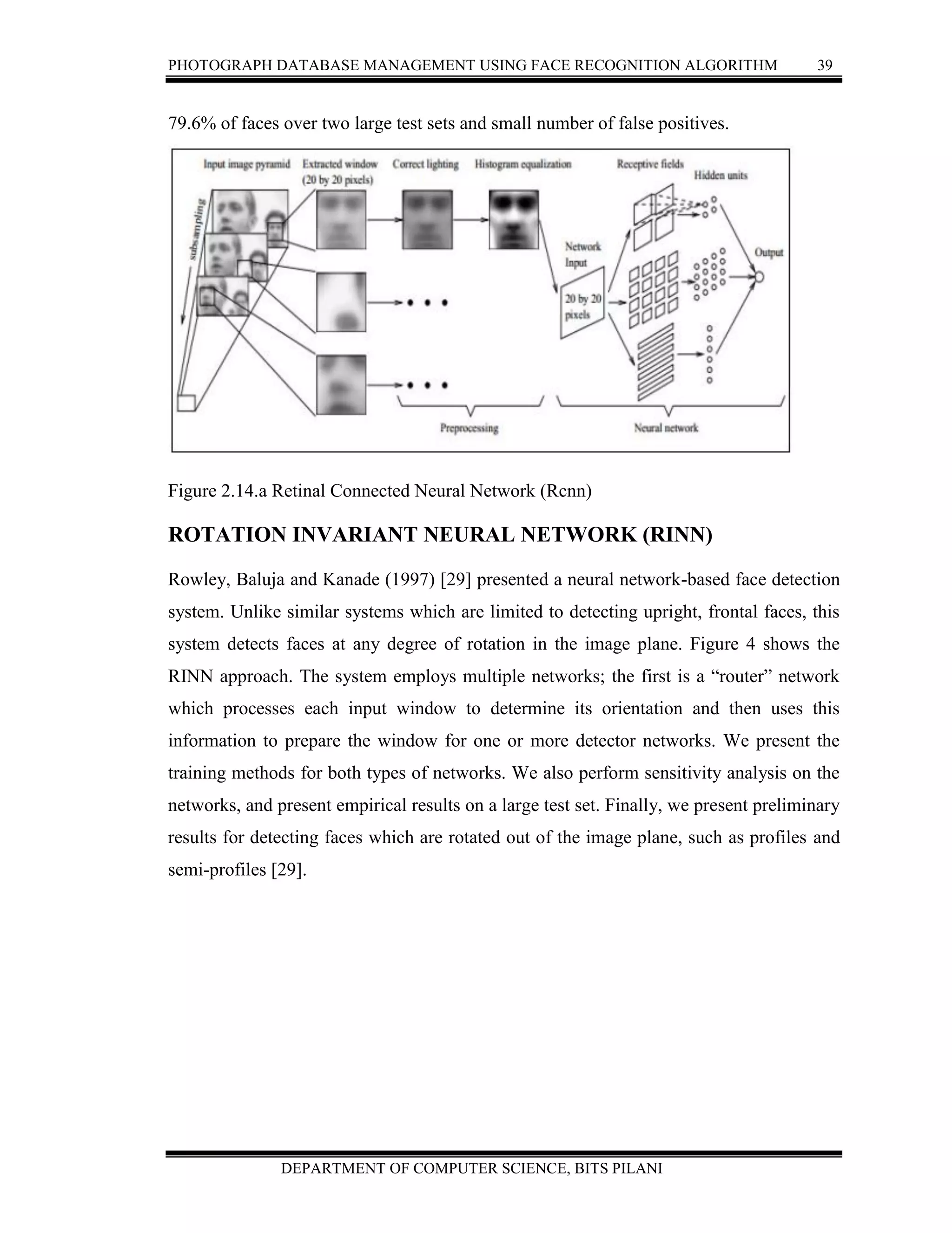 PHOTOGRAPH DATABASE MANAGEMENT USING FACE RECOGNITION ALGORITHM 39
DEPARTMENT OF COMPUTER SCIENCE, BITS PILANI
79.6% of faces over two large test sets and small number of false positives.
Figure 2.14.a Retinal Connected Neural Network (Rcnn)
ROTATION INVARIANT NEURAL NETWORK (RINN)
Rowley, Baluja and Kanade (1997) [29] presented a neural network-based face detection
system. Unlike similar systems which are limited to detecting upright, frontal faces, this
system detects faces at any degree of rotation in the image plane. Figure 4 shows the
RINN approach. The system employs multiple networks; the first is a “router” network
which processes each input window to determine its orientation and then uses this
information to prepare the window for one or more detector networks. We present the
training methods for both types of networks. We also perform sensitivity analysis on the
networks, and present empirical results on a large test set. Finally, we present preliminary
results for detecting faces which are rotated out of the image plane, such as profiles and
semi-profiles [29].
 