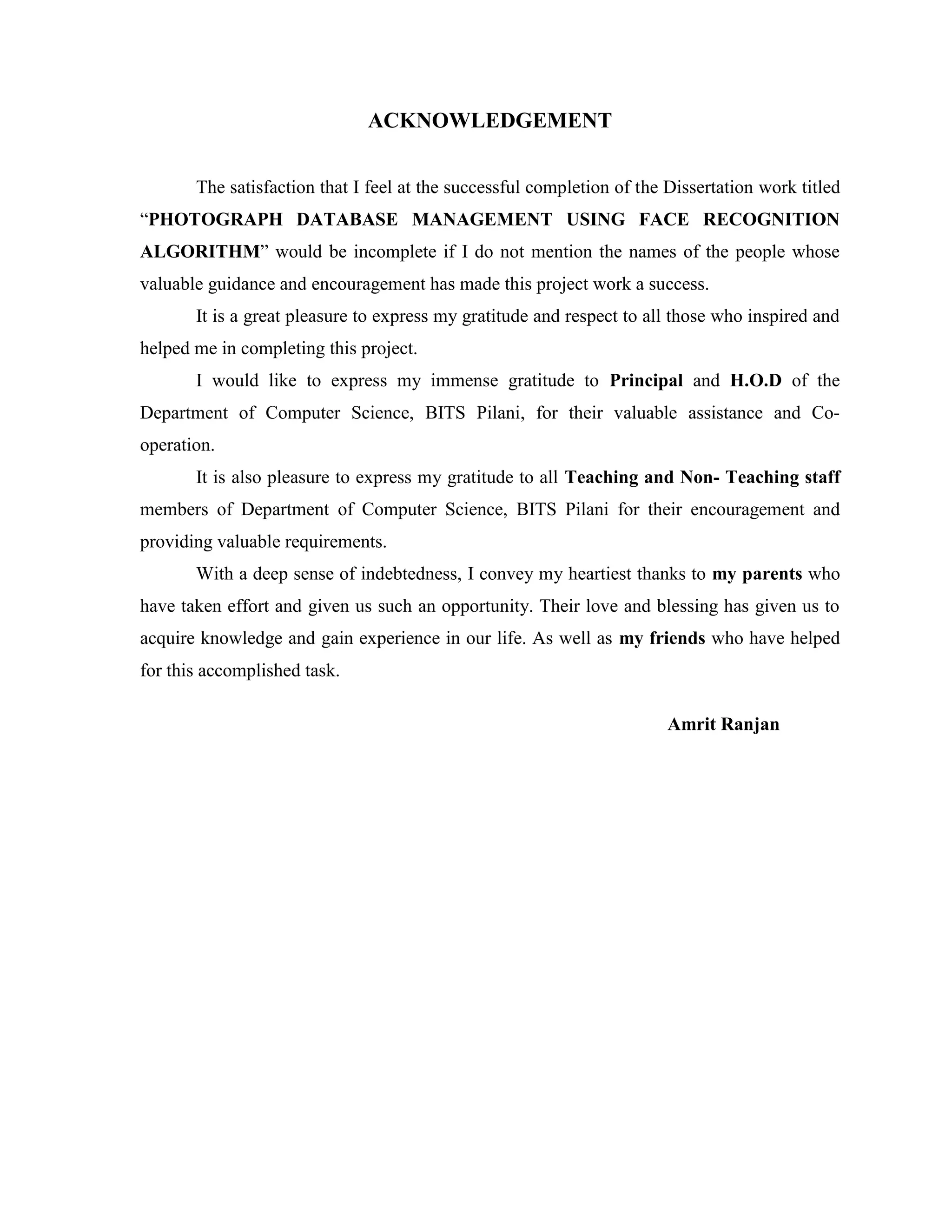 ACKNOWLEDGEMENT
The satisfaction that I feel at the successful completion of the Dissertation work titled
“PHOTOGRAPH DATABASE MANAGEMENT USING FACE RECOGNITION
ALGORITHM” would be incomplete if I do not mention the names of the people whose
valuable guidance and encouragement has made this project work a success.
It is a great pleasure to express my gratitude and respect to all those who inspired and
helped me in completing this project.
I would like to express my immense gratitude to Principal and H.O.D of the
Department of Computer Science, BITS Pilani, for their valuable assistance and Co-
operation.
It is also pleasure to express my gratitude to all Teaching and Non- Teaching staff
members of Department of Computer Science, BITS Pilani for their encouragement and
providing valuable requirements.
With a deep sense of indebtedness, I convey my heartiest thanks to my parents who
have taken effort and given us such an opportunity. Their love and blessing has given us to
acquire knowledge and gain experience in our life. As well as my friends who have helped
for this accomplished task.
Amrit Ranjan
 