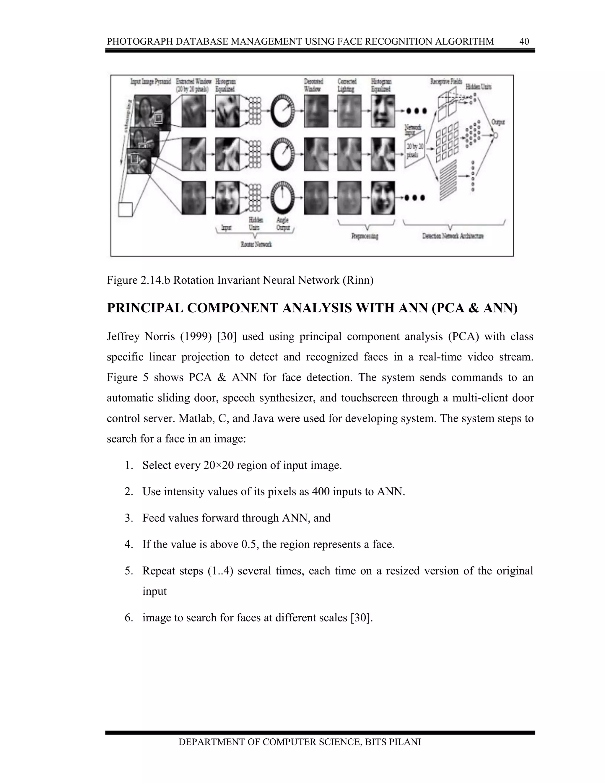 PHOTOGRAPH DATABASE MANAGEMENT USING FACE RECOGNITION ALGORITHM 40
DEPARTMENT OF COMPUTER SCIENCE, BITS PILANI
Figure 2.14.b Rotation Invariant Neural Network (Rinn)
PRINCIPAL COMPONENT ANALYSIS WITH ANN (PCA & ANN)
Jeffrey Norris (1999) [30] used using principal component analysis (PCA) with class
specific linear projection to detect and recognized faces in a real-time video stream.
Figure 5 shows PCA & ANN for face detection. The system sends commands to an
automatic sliding door, speech synthesizer, and touchscreen through a multi-client door
control server. Matlab, C, and Java were used for developing system. The system steps to
search for a face in an image:
1. Select every 20×20 region of input image.
2. Use intensity values of its pixels as 400 inputs to ANN.
3. Feed values forward through ANN, and
4. If the value is above 0.5, the region represents a face.
5. Repeat steps (1..4) several times, each time on a resized version of the original
input
6. image to search for faces at different scales [30].
 
