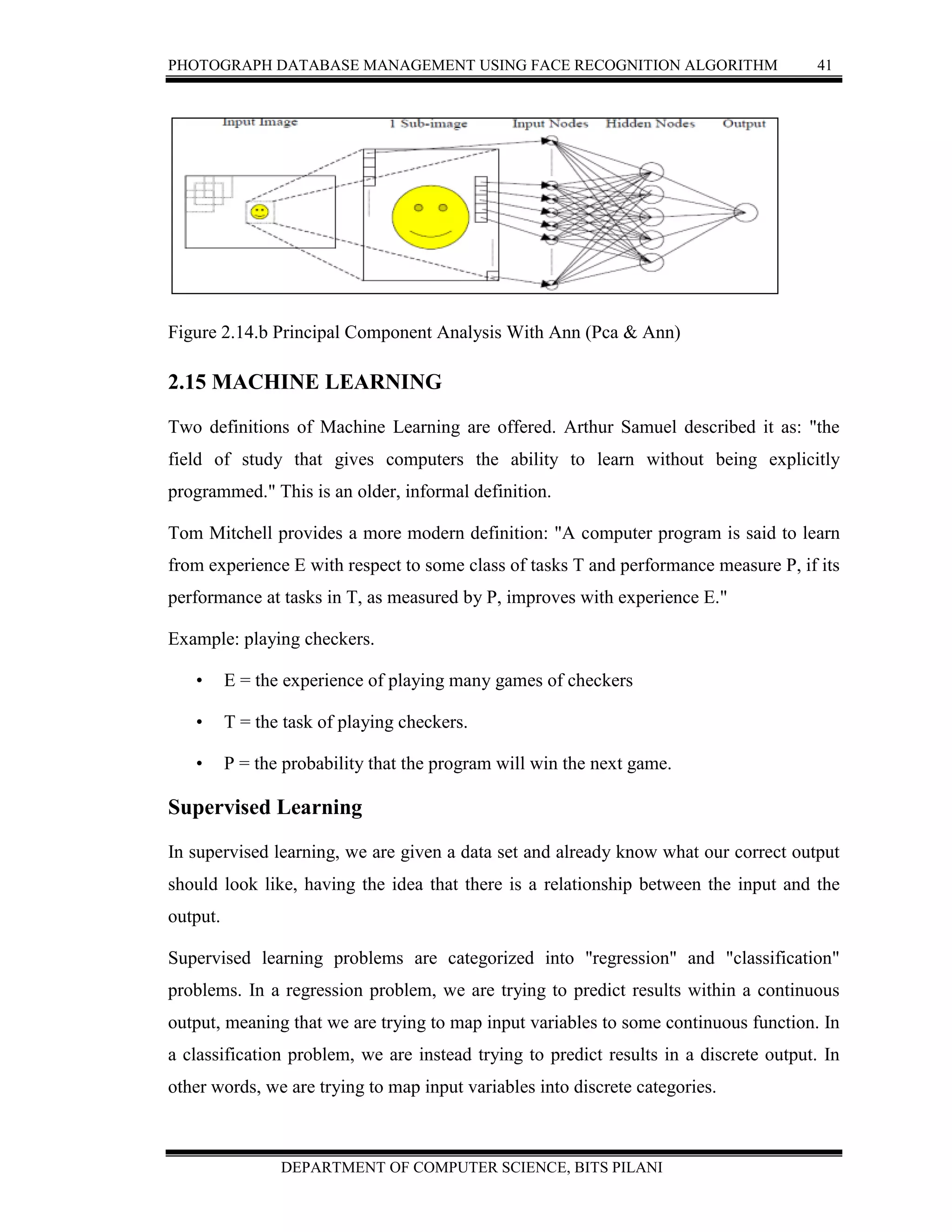 PHOTOGRAPH DATABASE MANAGEMENT USING FACE RECOGNITION ALGORITHM 41
DEPARTMENT OF COMPUTER SCIENCE, BITS PILANI
Figure 2.14.b Principal Component Analysis With Ann (Pca & Ann)
2.15 MACHINE LEARNING
Two definitions of Machine Learning are offered. Arthur Samuel described it as: "the
field of study that gives computers the ability to learn without being explicitly
programmed." This is an older, informal definition.
Tom Mitchell provides a more modern definition: "A computer program is said to learn
from experience E with respect to some class of tasks T and performance measure P, if its
performance at tasks in T, as measured by P, improves with experience E."
Example: playing checkers.
• E = the experience of playing many games of checkers
• T = the task of playing checkers.
• P = the probability that the program will win the next game.
Supervised Learning
In supervised learning, we are given a data set and already know what our correct output
should look like, having the idea that there is a relationship between the input and the
output.
Supervised learning problems are categorized into "regression" and "classification"
problems. In a regression problem, we are trying to predict results within a continuous
output, meaning that we are trying to map input variables to some continuous function. In
a classification problem, we are instead trying to predict results in a discrete output. In
other words, we are trying to map input variables into discrete categories.
 
