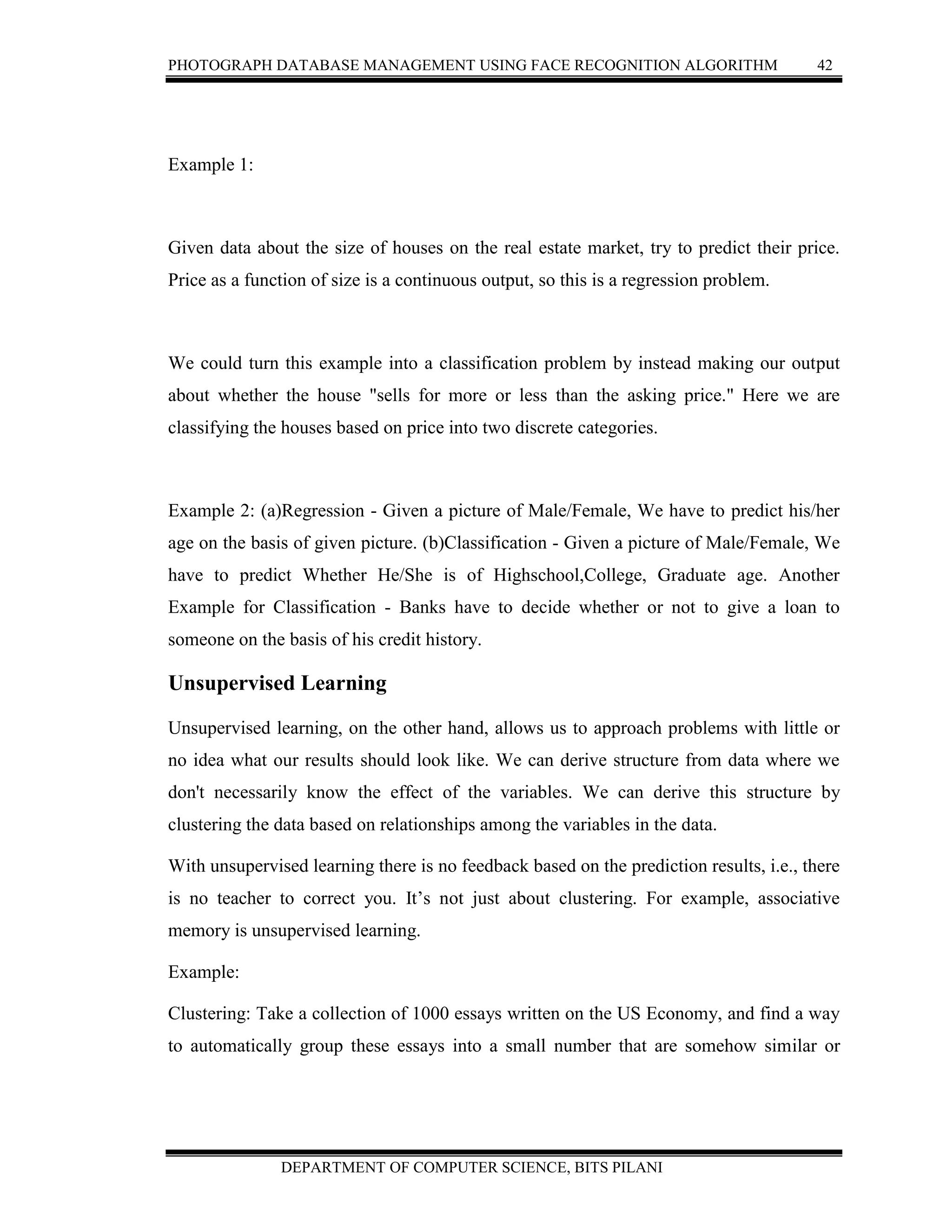 PHOTOGRAPH DATABASE MANAGEMENT USING FACE RECOGNITION ALGORITHM 42
DEPARTMENT OF COMPUTER SCIENCE, BITS PILANI
Example 1:
Given data about the size of houses on the real estate market, try to predict their price.
Price as a function of size is a continuous output, so this is a regression problem.
We could turn this example into a classification problem by instead making our output
about whether the house "sells for more or less than the asking price." Here we are
classifying the houses based on price into two discrete categories.
Example 2: (a)Regression - Given a picture of Male/Female, We have to predict his/her
age on the basis of given picture. (b)Classification - Given a picture of Male/Female, We
have to predict Whether He/She is of Highschool,College, Graduate age. Another
Example for Classification - Banks have to decide whether or not to give a loan to
someone on the basis of his credit history.
Unsupervised Learning
Unsupervised learning, on the other hand, allows us to approach problems with little or
no idea what our results should look like. We can derive structure from data where we
don't necessarily know the effect of the variables. We can derive this structure by
clustering the data based on relationships among the variables in the data.
With unsupervised learning there is no feedback based on the prediction results, i.e., there
is no teacher to correct you. It’s not just about clustering. For example, associative
memory is unsupervised learning.
Example:
Clustering: Take a collection of 1000 essays written on the US Economy, and find a way
to automatically group these essays into a small number that are somehow similar or
 