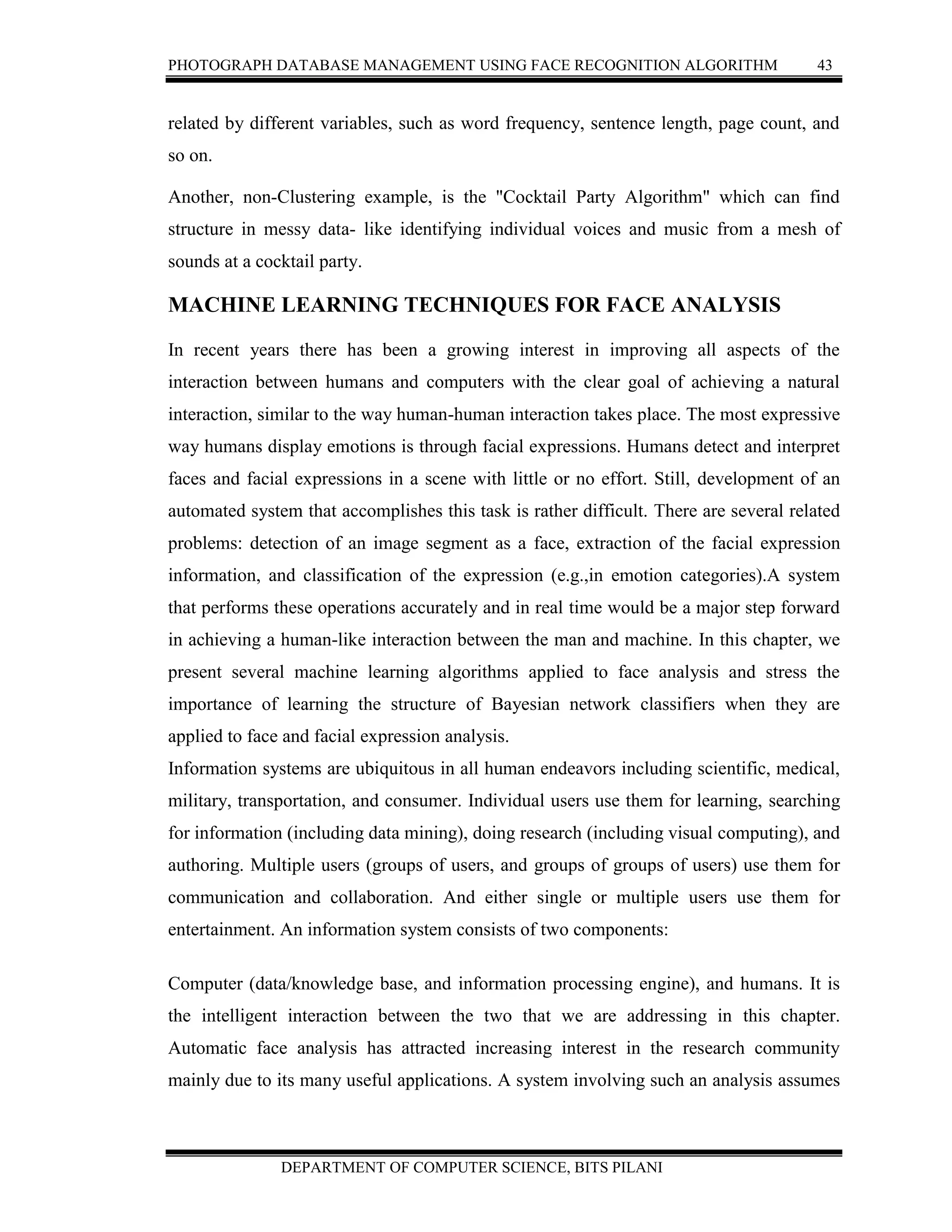 PHOTOGRAPH DATABASE MANAGEMENT USING FACE RECOGNITION ALGORITHM 43
DEPARTMENT OF COMPUTER SCIENCE, BITS PILANI
related by different variables, such as word frequency, sentence length, page count, and
so on.
Another, non-Clustering example, is the "Cocktail Party Algorithm" which can find
structure in messy data- like identifying individual voices and music from a mesh of
sounds at a cocktail party.
MACHINE LEARNING TECHNIQUES FOR FACE ANALYSIS
In recent years there has been a growing interest in improving all aspects of the
interaction between humans and computers with the clear goal of achieving a natural
interaction, similar to the way human-human interaction takes place. The most expressive
way humans display emotions is through facial expressions. Humans detect and interpret
faces and facial expressions in a scene with little or no effort. Still, development of an
automated system that accomplishes this task is rather difficult. There are several related
problems: detection of an image segment as a face, extraction of the facial expression
information, and classification of the expression (e.g.,in emotion categories).A system
that performs these operations accurately and in real time would be a major step forward
in achieving a human-like interaction between the man and machine. In this chapter, we
present several machine learning algorithms applied to face analysis and stress the
importance of learning the structure of Bayesian network classifiers when they are
applied to face and facial expression analysis.
Information systems are ubiquitous in all human endeavors including scientific, medical,
military, transportation, and consumer. Individual users use them for learning, searching
for information (including data mining), doing research (including visual computing), and
authoring. Multiple users (groups of users, and groups of groups of users) use them for
communication and collaboration. And either single or multiple users use them for
entertainment. An information system consists of two components:
Computer (data/knowledge base, and information processing engine), and humans. It is
the intelligent interaction between the two that we are addressing in this chapter.
Automatic face analysis has attracted increasing interest in the research community
mainly due to its many useful applications. A system involving such an analysis assumes
 