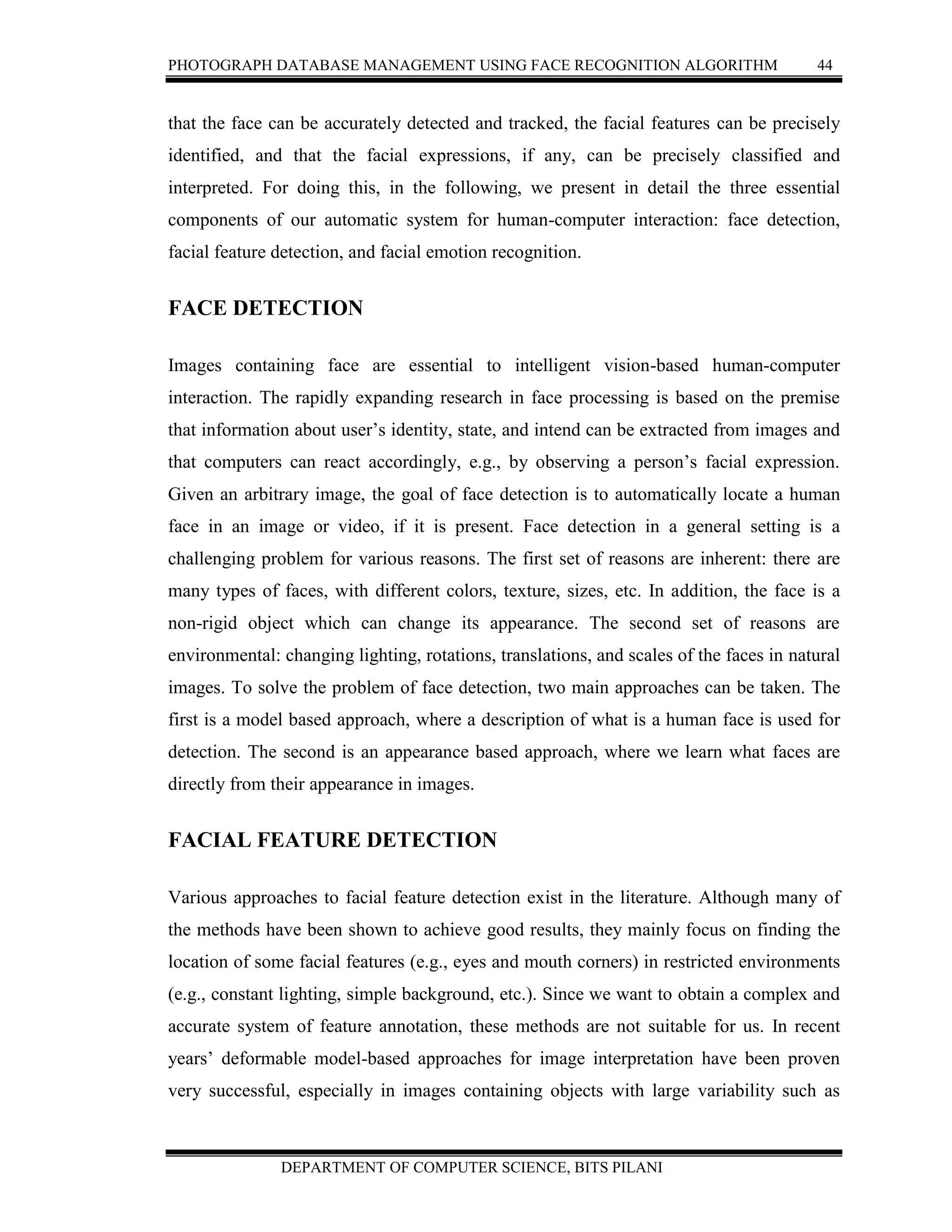 PHOTOGRAPH DATABASE MANAGEMENT USING FACE RECOGNITION ALGORITHM 44
DEPARTMENT OF COMPUTER SCIENCE, BITS PILANI
that the face can be accurately detected and tracked, the facial features can be precisely
identified, and that the facial expressions, if any, can be precisely classified and
interpreted. For doing this, in the following, we present in detail the three essential
components of our automatic system for human-computer interaction: face detection,
facial feature detection, and facial emotion recognition.
FACE DETECTION
Images containing face are essential to intelligent vision-based human-computer
interaction. The rapidly expanding research in face processing is based on the premise
that information about user’s identity, state, and intend can be extracted from images and
that computers can react accordingly, e.g., by observing a person’s facial expression.
Given an arbitrary image, the goal of face detection is to automatically locate a human
face in an image or video, if it is present. Face detection in a general setting is a
challenging problem for various reasons. The first set of reasons are inherent: there are
many types of faces, with different colors, texture, sizes, etc. In addition, the face is a
non-rigid object which can change its appearance. The second set of reasons are
environmental: changing lighting, rotations, translations, and scales of the faces in natural
images. To solve the problem of face detection, two main approaches can be taken. The
first is a model based approach, where a description of what is a human face is used for
detection. The second is an appearance based approach, where we learn what faces are
directly from their appearance in images.
FACIAL FEATURE DETECTION
Various approaches to facial feature detection exist in the literature. Although many of
the methods have been shown to achieve good results, they mainly focus on finding the
location of some facial features (e.g., eyes and mouth corners) in restricted environments
(e.g., constant lighting, simple background, etc.). Since we want to obtain a complex and
accurate system of feature annotation, these methods are not suitable for us. In recent
years’ deformable model-based approaches for image interpretation have been proven
very successful, especially in images containing objects with large variability such as
 