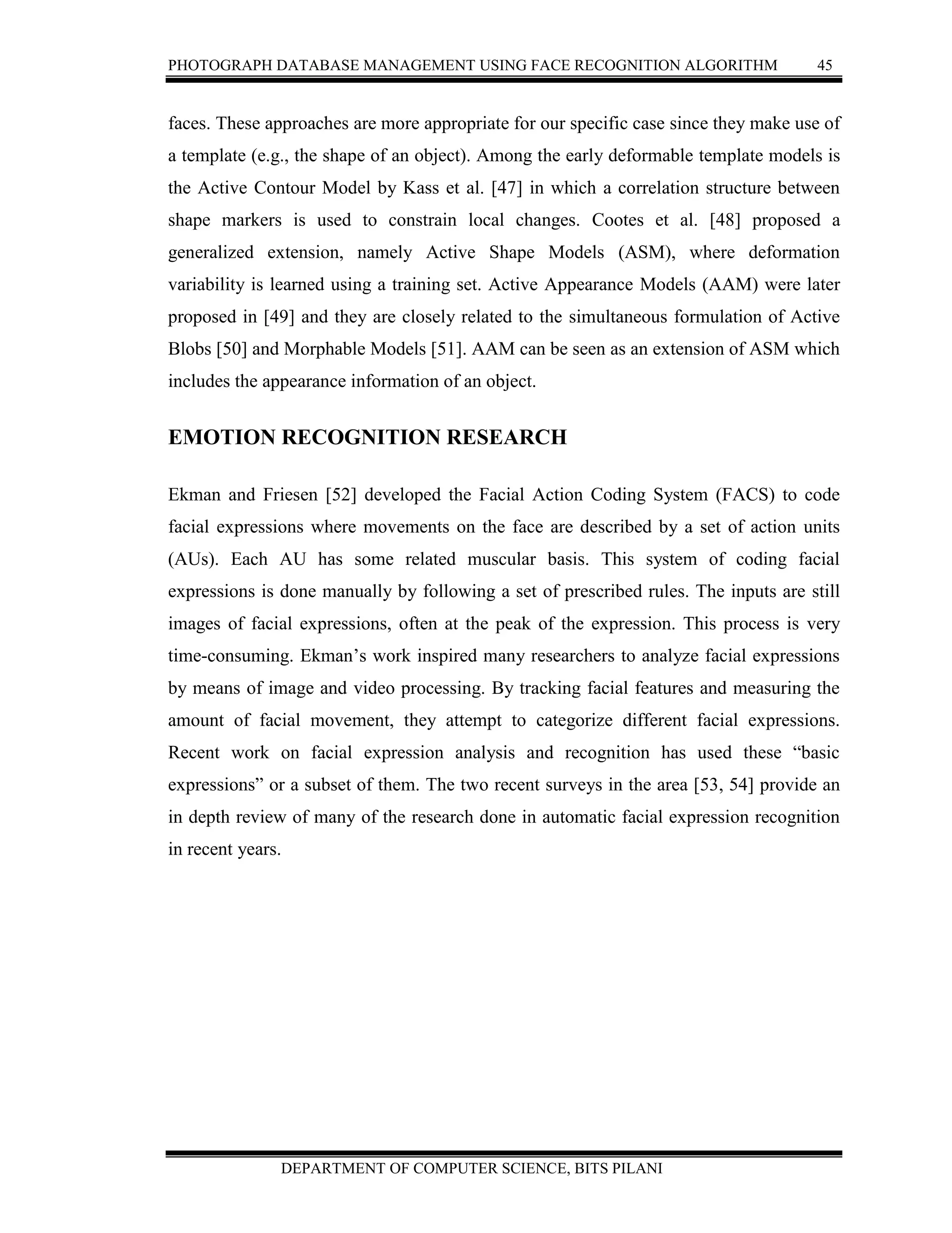 PHOTOGRAPH DATABASE MANAGEMENT USING FACE RECOGNITION ALGORITHM 45
DEPARTMENT OF COMPUTER SCIENCE, BITS PILANI
faces. These approaches are more appropriate for our specific case since they make use of
a template (e.g., the shape of an object). Among the early deformable template models is
the Active Contour Model by Kass et al. [47] in which a correlation structure between
shape markers is used to constrain local changes. Cootes et al. [48] proposed a
generalized extension, namely Active Shape Models (ASM), where deformation
variability is learned using a training set. Active Appearance Models (AAM) were later
proposed in [49] and they are closely related to the simultaneous formulation of Active
Blobs [50] and Morphable Models [51]. AAM can be seen as an extension of ASM which
includes the appearance information of an object.
EMOTION RECOGNITION RESEARCH
Ekman and Friesen [52] developed the Facial Action Coding System (FACS) to code
facial expressions where movements on the face are described by a set of action units
(AUs). Each AU has some related muscular basis. This system of coding facial
expressions is done manually by following a set of prescribed rules. The inputs are still
images of facial expressions, often at the peak of the expression. This process is very
time-consuming. Ekman’s work inspired many researchers to analyze facial expressions
by means of image and video processing. By tracking facial features and measuring the
amount of facial movement, they attempt to categorize different facial expressions.
Recent work on facial expression analysis and recognition has used these “basic
expressions” or a subset of them. The two recent surveys in the area [53, 54] provide an
in depth review of many of the research done in automatic facial expression recognition
in recent years.
 